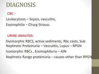 DIAGNOSIS
CBC :
Leukocytosis – Sepsis, vasculitis,
Eosinophilia – Churg Strauss
URINE ANALYSIS:
Dysmorphic RBCS, active sediments, Rbc casts, Sub
Nephrotic Proteinuria – Vasculitis, Lupus – RPGN
Isomorphic RBCs , Eosinophiluria – AIN
Nephrotic Range proteinuria – causes other than RPGN
 