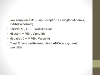 • Low complements – Lupus Nephritis, Cryoglobulinemia,
PSGN(C4 normal)
• Raised ESR, CRP – Vasculitis, SLE
• HBsAg – MPGN , Vasculitis
• Hepatitis C – MPGN, Vasculitis
• Chest X ray – cavities/nodules – ANCA ass systemic
vasculitis
 