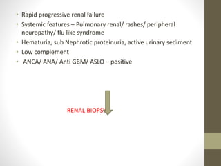 • Rapid progressive renal failure
• Systemic features – Pulmonary renal/ rashes/ peripheral
neuropathy/ flu like syndrome
• Hematuria, sub Nephrotic proteinuria, active urinary sediment
• Low complement
• ANCA/ ANA/ Anti GBM/ ASLO – positive
RENAL BIOPSY
 