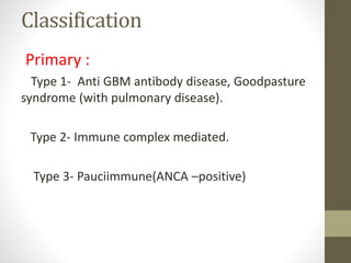 Classification
Primary :
Type 1- Anti GBM antibody disease, Goodpasture
syndrome (with pulmonary disease).
Type 2- Immune complex mediated.
Type 3- Pauciimmune(ANCA –positive)
 