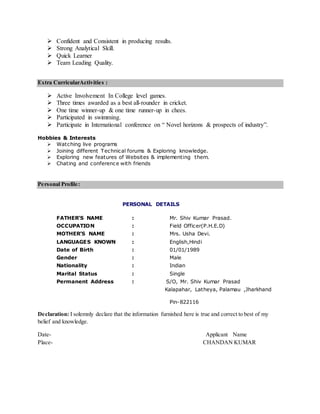  Confident and Consistent in producing results.
 Strong Analytical Skill.
 Quick Learner
 Team Leading Quality.
Extra CurricularActivities :
 Active Involvement In College level games.
 Three times awarded as a best all-rounder in cricket.
 One time winner-up & one time runner-up in chees.
 Participated in swimming.
 Participate in International conference on “ Novel horizons & prospects of industry”.
Hobbies & Interests
 Watching live programs
 Joining different Technical forums & Exploring knowledge.
 Exploring new features of Websites & implementing them.
 Chating and conference with friends
Personal Profile:
PERSONAL DETAILS
FATHER’S NAME : Mr. Shiv Kumar Prasad.
OCCUPATION : Field Officer(P.H.E.D)
MOTHER’S NAME : Mrs. Usha Devi.
LANGUAGES KNOWN : English,Hindi
Date of Birth : 01/01/1989
Gender : Male
Nationality : Indian
Marital Status : Single
Permanent Address : S/O, Mr. Shiv Kumar Prasad
Kalapahar, Latheya, Palamau ,Jharkhand
Pin-822116
Declaration: I solemnly declare that the information furnished here is true and correct to best of my
belief and knowledge.
Date- Applicant Name
Place- CHANDAN KUMAR
 