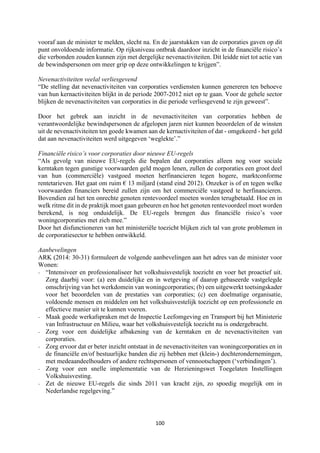 100	
	
vooraf aan de minister te melden, slecht na. En de jaarstukken van de corporaties gaven op dit
punt onvoldoende informatie. Op rijksniveau ontbrak daardoor inzicht in de financiële risico’s
die verbonden zouden kunnen zijn met dergelijke nevenactiviteiten. Dit leidde niet tot actie van
de bewindspersonen om meer grip op deze ontwikkelingen te krijgen”.
Nevenactiviteiten veelal verliesgevend
“De stelling dat nevenactiviteiten van corporaties verdiensten kunnen genereren ten behoeve
van hun kernactiviteiten blijkt in de periode 2007-2012 niet op te gaan. Voor de gehele sector
blijken de nevenactiviteiten van corporaties in die periode verliesgevend te zijn geweest”.
Door het gebrek aan inzicht in de nevenactiviteiten van corporaties hebben de
verantwoordelijke bewindspersonen de afgelopen jaren niet kunnen beoordelen of de winsten
uit de nevenactiviteiten ten goede kwamen aan de kernactiviteiten of dat - omgekeerd - het geld
dat aan nevenactiviteiten werd uitgegeven ‘weglekte’.”
Financiële risico’s voor corporaties door nieuwe EU-regels
“Als gevolg van nieuwe EU-regels die bepalen dat corporaties alleen nog voor sociale
kerntaken tegen gunstige voorwaarden geld mogen lenen, zullen de corporaties een groot deel
van hun (commerciële) vastgoed moeten herfinancieren tegen hogere, marktconforme
rentetarieven. Het gaat om ruim € 13 miljard (stand eind 2012). Onzeker is of en tegen welke
voorwaarden financiers bereid zullen zijn om het commerciële vastgoed te herfinancieren.
Bovendien zal het ten onrechte genoten rentevoordeel moeten worden terugbetaald. Hoe en in
welk ritme dit in de praktijk moet gaan gebeuren en hoe het genoten rentevoordeel moet worden
berekend, is nog onduidelijk. De EU-regels brengen dus financiële risico’s voor
woningcorporaties met zich mee.”
Door het disfunctioneren van het ministeriële toezicht blijken zich tal van grote problemen in
de corporatiesector te hebben ontwikkeld.
Aanbevelingen
ARK (2014: 30-31) formuleert de volgende aanbevelingen aan het adres van de minister voor
Wonen:
- “Intensiveer en professionaliseer het volkshuisvestelijk toezicht en voer het proactief uit.
Zorg daarbij voor: (a) een duidelijke en in wetgeving of daarop gebaseerde vastgelegde
omschrijving van het werkdomein van woningcorporaties; (b) een uitgewerkt toetsingskader
voor het beoordelen van de prestaties van corporaties; (c) een doelmatige organisatie,
voldoende mensen en middelen om het volkshuisvestelijk toezicht op een professionele en
effectieve manier uit te kunnen voeren.
- Maak goede werkafspraken met de Inspectie Leefomgeving en Transport bij het Ministerie
van Infrastructuur en Milieu, waar het volkshuisvestelijk toezicht nu is ondergebracht.
- Zorg voor een duidelijke afbakening van de kerntaken en de nevenactiviteiten van
corporaties.
- Zorg ervoor dat er beter inzicht ontstaat in de nevenactiviteiten van woningcorporaties en in
de financiële en/of bestuurlijke banden die zij hebben met (klein-) dochterondernemingen,
met medeaandeelhouders of andere rechtspersonen of vennootschappen (‘verbindingen’).
- Zorg voor een snelle implementatie van de Herzieningswet Toegelaten Instellingen
Volkshuisvesting.
- Zet de nieuwe EU-regels die sinds 2011 van kracht zijn, zo spoedig mogelijk om in
Nederlandse regelgeving.”
 