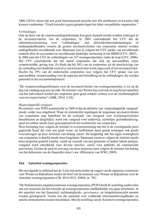 101	
	
ARK (2014) erkent dat een goed functionerend toezicht niet alle problemen en kwesties had
kunnen voorkomen: “Goed toezicht is geen garantie tegen het falen van publieke organisaties.”
Verbindingen
Ook op basis van de verantwoordingsinformatie kon geen sluitend inzicht worden verkregen in
de nevenactiviteiten van de corporaties. In 2003 concludeerde het CFV dat de
informatievoorziening over ‘verbindingen’ met (klein)dochterondernemingen of
medeaandeelhouders (waarin de grotere nevenactiviteiten van corporaties moeten worden
ondergebracht) onvoldoende was. Daarnaast was er volgens het CFV sprake van onvoldoende
controle door de accountant en onvoldoende duidelijke normering in het BBSH (CFV, 2003).
In 2006 nam het CFV de verbindingen van 167 woningcorporaties onder de loep (CFV, 2006).
Het CFV concludeerde dat het aantal corporaties dat zich op aanvaardbare wijze
verantwoordde, gering was. Zo bleek dat bij 54% van de corporaties uit de omschrijving van
de verbinding niet duidelijk werd of er een kernactiviteit werd uitgevoerd of een nevenactiviteit.
Slechts bij 19% van de onderzochte corporaties was volgens het CFV sprake van een
aanvaardbare verantwoording over de aspecten met betrekking tot de verbindingen, die werden
genoemd in het accountantsprotocol.
“De verantwoordingsinformatie over de nevenactiviteiten van woningcorporaties is tot op de
dag van vandaag nog niet op orde. De minister voor Wonen kan zich ook nu nog bij het opstellen
van het individueel oordeel per corporatie geen goed oordeel vormen over de (rechtmatigheid
van) nevenactiviteiten” (ARK, 2014: 2-24).
Maatschappelijk vastgoed
De minister voor WWI constateerde in 2009 al dat de definitie van ‘maatschappelijk vastgoed’
steeds verder was uitgebreid. Waar de ministeriële regelingen de toegestane nevenactiviteiten
van corporaties nog beperkten tot de realisatie van vastgoed voor welzijnsactiviteiten
(buurthuizen en dergelijke), werd ook vastgoed voor onderwijs, eerstelijns gezondheidszorg,
sport en cultuur steeds meer geaccepteerd als het werkterrein van corporaties.
Deze beweging was volgens de minister in overeenstemming met het in de voorafgaande jaren
gegroeide besef dat voor een goed woon- en leefklimaat naast goede woningen ook goede
voorzieningen op deze terreinen van belang waren. De koppeling met het eigen woningbezit
van corporaties is daarbij steeds meer losgelaten. Daarnaast waren er volgens de minister steeds
meer projecten gemeld waarbij, veelal op verzoek van een gemeente of andere lokale partijen,
vastgoed werd ontwikkeld voor diverse functies, zowel voor publieke als commerciële
activiteiten. Gezien de aard en omvang van deze projecten nam volgens de minister het belang
van het beheersen van de financiële risico’s toe (Ministerie van WWI, 2009).
10.6 Autoriteit woningcorporaties
Het nuvolgende is ontleend aan de ‘Lijst met antwoorden op vragen van de algemene commissie
voor Wonen en Rijksdienst inzake de brief van de minister voor Wonen en Rijksdienst over de
Autoriteit woningcorporaties (TK 2014-2015, 30966, nr. 70)’:
“De Parlementaire enquêtecommissie woningcorporaties (PEW) heeft de instelling aanbevolen
van een autoriteit die het toezicht op woningcorporaties onafhankelijk zou gaan uitoefenen. In
die autoriteit zou het financieel, rechtmatigheids-, governance- en integriteitstoezicht moeten
worden geïntegreerd. Voorts zou die autoriteit over voldoende informatiebevoegdheden en
sanctie-instrumenten moeten beschikken. Met de instelling van de Autoriteit woningcorporaties
 