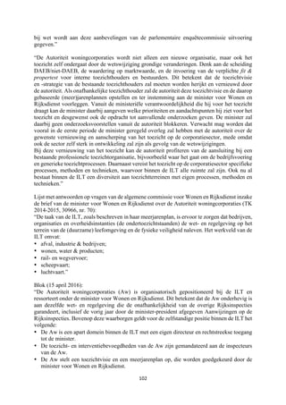 102	
	
bij wet wordt aan deze aanbevelingen van de parlementaire enquêtecommissie uitvoering
gegeven.”
“De Autoriteit woningcorporaties wordt niet alleen een nieuwe organisatie, maar ook het
toezicht zelf ondergaat door de wetswijziging grondige veranderingen. Denk aan de scheiding
DAEB/niet-DAEB, de waardering op marktwaarde, en de invoering van de verplichte fit &
propertest voor interne toezichthouders en bestuurders. Dit betekent dat de toezichtvisie
en -strategie van de bestaande toezichthouders zal moeten worden herijkt en vernieuwd door
de autoriteit. Als onafhankelijke toezichthouder zal de autoriteit deze toezichtvisie en de daarop
gebaseerde (meer)jarenplannen opstellen en ter instemming aan de minister voor Wonen en
Rijksdienst voorleggen. Vanuit de ministeriële verantwoordelijkheid die hij voor het toezicht
draagt kan de minister daarbij aangeven welke prioriteiten en aandachtspunten hij ziet voor het
toezicht en desgewenst ook de opdracht tot aanvullende onderzoeken geven. De minister zal
daarbij geen onderzoeksvoorstellen vanuit de autoriteit blokkeren. Verwacht mag worden dat
vooral in de eerste periode de minister geregeld overleg zal hebben met de autoriteit over de
gewenste vernieuwing en aanscherping van het toezicht op de corporatiesector, mede omdat
ook de sector zelf sterk in ontwikkeling zal zijn als gevolg van de wetswijzigingen.
Bij deze vernieuwing van het toezicht kan de autoriteit profiteren van de aansluiting bij een
bestaande professionele toezichtorganisatie, bijvoorbeeld waar het gaat om de bedrijfsvoering
en generieke toezichtprocessen. Daarnaast vereist het toezicht op de corporatiesector specifieke
processen, methoden en technieken, waarvoor binnen de ILT alle ruimte zal zijn. Ook nu al
bestaat binnen de ILT een diversiteit aan toezichtterreinen met eigen processen, methoden en
technieken.”
Lijst met antwoorden op vragen van de algemene commissie voor Wonen en Rijksdienst inzake
de brief van de minister voor Wonen en Rijksdienst over de Autoriteit woningcorporaties (TK
2014-2015, 30966, nr. 70):
“De taak van de ILT, zoals beschreven in haar meerjarenplan, is ervoor te zorgen dat bedrijven,
organisaties en overheidsinstanties (de ondertoezichtstaanden) de wet- en regelgeving op het
terrein van de (duurzame) leefomgeving en de fysieke veiligheid naleven. Het werkveld van de
ILT omvat:
• afval, industrie & bedrijven;
• wonen, water & producten;
• rail- en wegvervoer;
• scheepvaart;
• luchtvaart.”
Blok (15 april 2016):
“De Autoriteit woningcorporaties (Aw) is organisatorisch gepositioneerd bij de ILT en
ressorteert onder de minister voor Wonen en Rijksdienst. Dit betekent dat de Aw onderhevig is
aan dezelfde wet- en regelgeving die de onafhankelijkheid van de overige Rijksinspecties
garandeert, inclusief de vorig jaar door de minister-president afgegeven Aanwijzingen op de
Rijksinspecties. Bovenop deze waarborgen geldt voor de zelfstandige positie binnen de ILT het
volgende:
• De Aw is een apart domein binnen de ILT met een eigen directeur en rechtstreekse toegang
tot de minister.
• De toezicht- en interventiebevoegdheden van de Aw zijn gemandateerd aan de inspecteurs
van de Aw.
• De Aw stelt een toezichtvisie en een meerjarenplan op, die worden goedgekeurd door de
minister voor Wonen en Rijksdienst.
 
