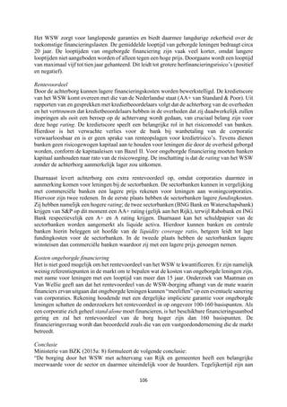 106	
	
Het WSW zorgt voor langlopende garanties en biedt daarmee langdurige zekerheid over de
toekomstige financieringslasten. De gemiddelde looptijd van geborgde leningen bedraagt circa
20 jaar. De looptijden van ongeborgde financiering zijn vaak veel korter, omdat langere
looptijden niet aangeboden worden of alleen tegen een hoge prijs. Doorgaans wordt een looptijd
van maximaal vijf tot tien jaar gehanteerd. Dit leidt tot grotere herfinancieringsrisico’s (positief
en negatief).
Rentevoordeel
Door de achterborg kunnen lagere financieringskosten worden bewerkstelligd. De kredietscore
van het WSW komt overeen met die van de Nederlandse staat (AA+ van Standard & Poor). Uit
rapporten van en gesprekken met kredietbeoordelaars volgt dat de achterborg van de overheden
en het vertrouwen dat kredietbeoordelaars hebben in de overheden dat zij daadwerkelijk zullen
inspringen als ooit een beroep op de achtervang wordt gedaan, van cruciaal belang zijn voor
deze hoge rating. De kredietscore speelt een belangrijke rol in het risicomodel van banken.
Hierdoor is het verwachte verlies voor de bank bij wanbetaling van de corporatie
verwaarloosbaar en is er geen sprake van renteopslagen voor kredietrisico’s. Tevens dienen
banken geen risicogewogen kapitaal aan te houden voor leningen die door de overheid geborgd
worden, conform de kapitaaleisen van Bazel II. Voor ongeborgde financiering moeten banken
kapitaal aanhouden naar rato van de risicoweging. De inschatting is dat de rating van het WSW
zonder de achterborg aanmerkelijk lager zou uitkomen.
Daarnaast levert achterborg een extra rentevoordeel op, omdat corporaties daarmee in
aanmerking komen voor leningen bij de sectorbanken. De sectorbanken kunnen in vergelijking
met commerciële banken een lagere prijs rekenen voor leningen aan woningcorporaties.
Hiervoor zijn twee redenen. In de eerste plaats hebben de sectorbanken lagere fundingkosten.
Zij hebben namelijk een hogere rating; de twee sectorbanken (BNG Bank en Waterschapsbank)
krijgen van S&P op dit moment een AA+ rating (gelijk aan het Rijk), terwijl Rabobank en ING
Bank respectievelijk een A+ en A rating krijgen. Daarnaast kan het schuldpapier van de
sectorbanken worden aangemerkt als liquide activa. Hierdoor kunnen banken en centrale
banken hierin beleggen uit hoofde van de liquidity coverage ratio, hetgeen leidt tot lage
fundingkosten voor de sectorbanken. In de tweede plaats hebben de sectorbanken lagere
winsteisen dan commerciële banken waardoor zij met een lagere prijs genoegen nemen.
Kosten ongeborgde financiering
Het is niet goed mogelijk om het rentevoordeel van het WSW te kwantificeren. Er zijn namelijk
weinig referentiepunten in de markt om te bepalen wat de kosten van ongeborgde leningen zijn,
met name voor leningen met een looptijd van meer dan 15 jaar. Onderzoek van Maatman en
Van Wellie geeft aan dat het rentevoordeel van de WSW-borging afhangt van de mate waarin
financiers ervan uitgaan dat ongeborgde leningen kunnen “meeliften” op een eventuele sanering
van corporaties. Rekening houdende met een dergelijke impliciete garantie voor ongeborgde
leningen schatten de onderzoekers het rentevoordeel in op ongeveer 100-160 basispunten. Als
een corporatie zich geheel stand alone moet financieren, is het beschikbare financieringsaanbod
gering en zal het rentevoordeel van de borg hoger zijn dan 160 basispunten. De
financieringsvraag wordt dan beoordeeld zoals die van een vastgoedonderneming die de markt
betreedt.
Conclusie
Ministerie van BZK (2015a: 8) formuleert de volgende conclusie:
“De borging door het WSW met achtervang van Rijk en gemeenten heeft een belangrijke
meerwaarde voor de sector en daarmee uiteindelijk voor de huurders. Tegelijkertijd zijn aan
 