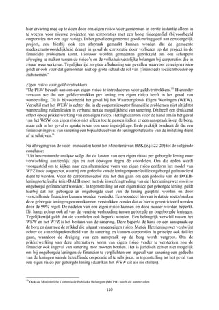 110	
	
hier ervaring mee op te doen door een eigen risico voor gemeenten in eerste instantie alleen in
te voeren voor nieuwe projecten van corporaties met een hoog risicoprofiel (bijvoorbeeld
corporaties met een lage rating). In het geval een gemeente goedkeuring geeft aan een dergelijk
project, zou hierbij ook een afspraak gemaakt kunnen worden dat de gemeente
medeverantwoordelijkheid draagt in geval de corporatie door verliezen op dat project in de
financiële problemen komt. Hierdoor worden gemeenten geprikkeld om een scherpere
afweging te maken tussen de risico’s en de volkshuisvestelijke belangen bij corporaties die in
zwaar weer verkeren. Tegelijkertijd zorgt de afbakening van gevallen waarvoor een eigen risico
geldt er ook voor dat gemeenten niet op grote schaal de rol van (financieel) toezichthouder op
zich nemen.”
Eigen risico voor geldverstrekkers
“De PEW beveelt aan om een eigen risico te introduceren voor geldverstrekkers.10
Hieronder
verstaan we dat een geldverstrekker per lening een eigen risico heeft in het geval van
wanbetaling. Dit is bijvoorbeeld het geval bij het Waarborgfonds Eigen Woningen (WEW).
Verschil met het WEW is echter dat in de corporatiesector financiële problemen niet altijd tot
wanbetaling zullen leiden in verband met de mogelijkheid van sanering. Dit heeft een drukkend
effect op de prikkelwerking van een eigen risico. Het ligt daarom voor de hand om in het geval
van het WSW een eigen risico niet alleen toe te passen indien er een aanspraak is op de borg,
maar ook in het geval er sprake is van een saneringsbijdrage. In de praktijk betekent dit dat een
financier ingeval van sanering een bepaald deel van de leningportefeuille van de instelling dient
af te schrijven.”
Na afweging van de voor- en nadelen komt het Ministerie van BZK (z.j.: 22-23) tot de volgende
conclusie:
“Uit bovenstaande analyse volgt dat de kosten van een eigen risico per geborgde lening naar
verwachting aanzienlijk zijn en niet opwegen tegen de voordelen. Om die reden wordt
voorgesteld om te kijken naar een alternatieve vorm van eigen risico conform het model van
WFZ in de zorgsector, waarbij een gedeelte van de leningenportefeuille ongeborgd gefinancierd
dient te worden. Voor de corporatiesector zou het dan gaan om een gedeelte van de DAEB-
leningportefeuille (niet-DAEB moet met de inwerkingtreding van de Herzieningswet sowieso
ongeborgd gefinancierd worden). In tegenstelling tot een eigen risico per geborgde lening, geldt
hierbij dat het geborgde en ongeborgde deel van de lening gesplitst worden en door
verschillende financiers kunnen worden verstrekt. Een voordeel hiervan is dat de sectorbanken
deze geborgde leningen gewoon kunnen verstrekken zonder dat ze hierin gerestricteerd worden
door de 90%-regel. De nadelen van een eigen risico kunnen op deze manier worden beperkt.
Dit hangt echter ook af van de vereiste verhouding tussen geborgde en ongeborgde leningen.
Tegelijkertijd geldt dat de voordelen ook beperkt worden. Een belangrijk verschil tussen het
WSW en het WFZ is het bestaan van de sanering. Deze beperkt de kans op een aanspraak op
de borg en daarmee de prikkel die uitgaat van een eigen risico. Met de Herzieningswet verdwijnt
echter de vanzelfsprekendheid van de sanering en kunnen corporaties in principe ook failliet
gaan, waardoor de dreiging van een aanspraak op de borg wordt vergroot. Om de
prikkelwerking van deze alternatieve vorm van eigen risico verder te versterken zou de
financier ook ingeval van sanering mee moeten betalen. Het is juridisch echter niet mogelijk
om bij ongeborgde leningen de financier te verplichten om ingeval van sanering een gedeelte
van de leningen van de betreffende corporatie af te schrijven, in tegenstelling tot het geval van
een eigen risico per geborgde lening (daar kan het WSW dit als eis stellen).
																																																													
10
Ook de Ministeriële Commissie Publieke Belangen (MCPB) heeft dit aanbevolen.
 