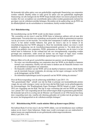 111	
	
De komende tijd zullen opties voor een gedeeltelijke ongeborgde financiering van corporaties
worden verkend. Daarbij zullen in ieder geval de opties van een gedeeltelijk ongeborgde
financiering van alle leningen die het WSW borgt alsmede alleen van nieuwe projecten bezien
worden. De voor- en nadelen van verschillende opties zullen worden geanalyseerd, inclusief de
gevolgen voor de volkshuisvestelijke belangen. Bovendien zal de aanbeveling van de PEW om
de afhankelijkheid van de sectorbanken te verminderen, hierbij worden betrokken.”
11.4 Risicobeheersing
De risicobeheersing van het WSW wordt via drie lijnen versterkt:
“De voorstellen om de risico’s rond het WSW beter te beheersen splitsen zich uit naar drie
onderwerpen. Ten eerste door een versterking van de positie van Rijk en gemeenten ten aanzien
van de governance en het toezicht. Ten tweede door transparant te maken op welke wijze de
risico’s in het stelsel worden beheerst, hoe groot de risico’s zijn en te toetsen of de
risicobeheersing door het WSW adequaat is. Door het inzichtelijk maken van risico’s wordt
duidelijk of aanpassing van de risicobeheersingsystematiek gewenst is. Ten derde door het
creëren van prikkels voor corporaties, WSW, gemeenten en financiers, om de risico’s in het
stelsel beter te beheersen. In dat verband kan ook een risicogebaseerde vergoeding worden
gevraagd aan corporaties, zodat zowel de kosten van een hoger of lager risico worden
doorberekend, en de corporatie een duidelijk signaal krijgt over haar risicoprofiel.”
Minister Blok wil in elk geval voorschriften opnemen ten aanzien van de borgingstaak:
“- De wijze van risicobeoordeling van corporaties door het WSW en de daarbij te hanteren
normen voor corporaties. Hierbij valt met name te denken aan de financiële normen voor
de solvabiliteit en liquiditeit van corporaties.
- De financiële soliditeit van het WSW zelf en de daarbij te hanteren normen. Denk hierbij
aan de maximale borg per corporatie, de omvang van het eigen vermogen van het WSW
en de beleggingen van het WSW.
- De informatieverplichtingen (actief en passief) van het WSW richting de minister.”
Over de Risicovergoeding voor de achtervang meldt Blok (1 juni 2015: 13):
“Het garantiekader Rijk11
schrijft voor dat het Rijk in principe een kostendekkende premie
vraagt, die een reële weergave vormt van het risico dat het Rijk loopt via de achterborgpositie
bij risicoregelingen. Het Waarborgfonds Eigen Woningen (WEW) betaalt al sinds 1 januari
2015 een vergoeding aan het Rijk. Het ligt in mijn voornemen dat ook het WSW per ingang
van 1 januari 2017 een vergoeding aan de twee achtervangers (Rijk en gemeenten) gaat betalen.
De komende tijd zal ik in overleg met de Minister van Financiën en de VNG bezien hoe hoog
deze vergoeding moet zijn, waarbij ook rekening gehouden zal worden met de gevolgen voor
de sector, het borgingsstelsel en de volkshuisvestelijke belangen.”
11.5 Risicobeheersing WSW: reactie minister Blok op Kamervragen (2016e)
Het kabinet-Rutte II wil de risico’s die het WSW afdekt, voor de betrokkenen meer zichtbaar
maken en de risico’s beter beheersen. Onder meer wordt overwogen om een onderscheid te
maken tussen een ongelimiteerde en een gelimiteerde achtervangovereenkomst.
Blok (1 juli 2016: 3-4):
																																																													
11
Kamerbrief 17-09-2013, kenmerk BZ/2013/446 M.
 