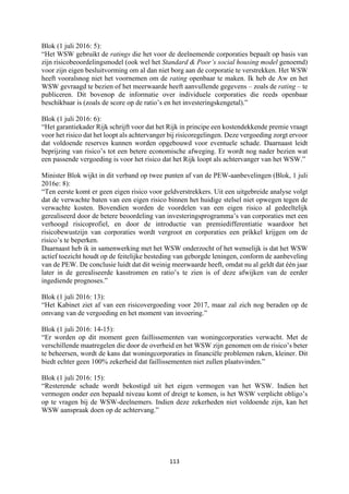 113	
	
Blok (1 juli 2016: 5):
“Het WSW gebruikt de ratings die het voor de deelnemende corporaties bepaalt op basis van
zijn risicobeoordelingsmodel (ook wel het Standard & Poor’s social housing model genoemd)
voor zijn eigen besluitvorming om al dan niet borg aan de corporatie te verstrekken. Het WSW
heeft vooralsnog niet het voornemen om de rating openbaar te maken. Ik heb de Aw en het
WSW gevraagd te bezien of het meerwaarde heeft aanvullende gegevens – zoals de rating – te
publiceren. Dit bovenop de informatie over individuele corporaties die reeds openbaar
beschikbaar is (zoals de score op de ratio’s en het investeringskengetal).”
Blok (1 juli 2016: 6):
“Het garantiekader Rijk schrijft voor dat het Rijk in principe een kostendekkende premie vraagt
voor het risico dat het loopt als achtervanger bij risicoregelingen. Deze vergoeding zorgt ervoor
dat voldoende reserves kunnen worden opgebouwd voor eventuele schade. Daarnaast leidt
beprijzing van risico’s tot een betere economische afweging. Er wordt nog nader bezien wat
een passende vergoeding is voor het risico dat het Rijk loopt als achtervanger van het WSW.”
Minister Blok wijkt in dit verband op twee punten af van de PEW-aanbevelingen (Blok, 1 juli
2016e: 8):
“Ten eerste komt er geen eigen risico voor geldverstrekkers. Uit een uitgebreide analyse volgt
dat de verwachte baten van een eigen risico binnen het huidige stelsel niet opwegen tegen de
verwachte kosten. Bovendien worden de voordelen van een eigen risico al gedeeltelijk
gerealiseerd door de betere beoordeling van investeringsprogramma’s van corporaties met een
verhoogd risicoprofiel, en door de introductie van premiedifferentiatie waardoor het
risicobewustzijn van corporaties wordt vergroot en corporaties een prikkel krijgen om de
risico’s te beperken.
Daarnaast heb ik in samenwerking met het WSW onderzocht of het wenselijk is dat het WSW
actief toezicht houdt op de feitelijke besteding van geborgde leningen, conform de aanbeveling
van de PEW. De conclusie luidt dat dit weinig meerwaarde heeft, omdat nu al geldt dat één jaar
later in de gerealiseerde kasstromen en ratio’s te zien is of deze afwijken van de eerder
ingediende prognoses.”
Blok (1 juli 2016: 13):
“Het Kabinet ziet af van een risicovergoeding voor 2017, maar zal zich nog beraden op de
omvang van de vergoeding en het moment van invoering.”
Blok (1 juli 2016: 14-15):
“Er worden op dit moment geen faillissementen van woningcorporaties verwacht. Met de
verschillende maatregelen die door de overheid en het WSW zijn genomen om de risico’s beter
te beheersen, wordt de kans dat woningcorporaties in financiële problemen raken, kleiner. Dit
biedt echter geen 100% zekerheid dat faillissementen niet zullen plaatsvinden.”
Blok (1 juli 2016: 15):
“Resterende schade wordt bekostigd uit het eigen vermogen van het WSW. Indien het
vermogen onder een bepaald niveau komt of dreigt te komen, is het WSW verplicht obligo’s
op te vragen bij de WSW-deelnemers. Indien deze zekerheden niet voldoende zijn, kan het
WSW aanspraak doen op de achtervang.”
 