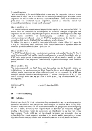 114	
	
Premiedifferentiatie
“Mijn verwachting is dat premiedifferentiatie ervoor zorgt dat corporaties zich meer bewust
worden van de risico’s en de oorzaken die hier aan ten grondslag liggen. Hierdoor kunnen
corporaties een prikkel voelen om de risico’s verder te beperken. Daarbij blijft sprake van een
grote mate van solidariteit tussen corporaties, doordat de financiële impact van
premiedifferentiatie bewust beperkt wordt gehouden.”
Blok (1 juli 2016: 16):
“Het vaststellen van de omvang van de borgstellingsvergoeding is een taak van het WSW. Dit
betreft zowel het vaststellen van de basispremie als eventuele kortingen en opslagen voor
corporaties met een relatief laag of hoog risicoprofiel. Gezien het achtervangrisico dat het Rijk
loopt, dienen voorstellen tot tariefswijziging – conform de toezicht- en
verantwoordingsovereenkomst – door het WSW ter goedkeuring aan de Staat te worden
voorgelegd. Ook kan het Rijk het WSW verzoeken tot tariefswijziging.”
Per 14 juni 2016 waren er in totaal 26 corporaties in bijzonder beheer. Ultimo 2015 waren dat
er nog 33. Deze daling hangt samen met fusies tussen corporaties in bijzonder beheer en
financieel gezonde corporaties (Blok 1 juli 2016: 20).
Blok (1 juli 2016: 21):
“Het WSW bepaalt de risicoscore van iedere corporatie op basis van het ‘Standard & Poor’s
social housing model’ (ook wel het risicobeoordelingsmodel genoemd). In dat kader kijkt het
WSW onder meer naar de investeringsprogramma’s van alle corporaties, waarbij het onder
andere beoordeelt of de programma’s aansluiten bij de portefeuillestrategie en de financiële
positie.”
Blok (1 juli 2016: 22):
“De ratingsystematiek van S&P bevat een beoordeling van de financiële risico’s en
bedrijfsrisico’s van woningcorporaties. Bij de financiële risico’s wordt gekeken naar de korte
en lange termijn kasstromen, de balans en het onderpand van een corporatie. Het WSW gaat
hierbij uit van vijf financiële beoordelingsratio’s: (1) interest coverage ratio (ICR), (2) debt
service coverage ratio (DSCR), (3) loan to value (LTV), (4) solvabiliteitsratio, en (5)
dekkingsratio.”
16050305A.EVA - versie 19 december 2016 -
HP/LV
12. Verhuurderheffing
12.1 Inleiding
Sinds de invoering in 2013 is de verhuurderheffing een doorn in het oog van woningcorporaties,
particuliere verhuurders met gereguleerde huurwoningen, en huurders. Deze heffing blijkt
inderdaad de betaalbaarheid van het wonen van huurders van gereguleerde huurwoningen op
het spel te zetten, de verkoop van corporatiebezit aan bewoners en particuliere beleggers
krachtig te bevorderen evenals de harmonisatie en liberalisatie van de huur van sociale
huurwoningen. Voorts blijkt dat het investerend vermogen van corporaties door de
verhuurderheffing wordt aangetast, waardoor er te weinig sociale huurwoningen worden
bijgebouwd en de energieprestaties in de huurwoningvoorraad te weinig worden verbeterd.
 