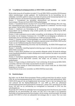 12	
	
2.5 Vergelijking bezuinigingsmodules en SER-CSED-voorstellen (2010)
Bij de relatie tussen de elf modulen (zie tabel 2.3) en de SER-CSED-voorstellen (2010) kunnen
enkele kanttekeningen worden geplaatst. Als hoofdcriterium bij de beoordeling van de
ambtelijke voorstellen geldt de vraag of zij al dan niet passen in het meerjarenperspectief van
de SER-Commissie van Sociaal-Economische Deskundigen (2010).
Module 1. Veronderstelt een periodieke inkomenstoets van bewoners van sociale-
huurwoningen. Dit past niet bij de SER-CSED-gedachtengang.
Module 2. Veronderstelt dat de vrije huur 4,5% van de WOZ-waarde bedraagt. Dat is de vraag.
Het vrijemarkthuurniveau wordt ook door de vraag bepaald en is onbekend. Voor het overige
past module 2 bij het SER-CSED-toekomstbeeld.
Module 3. Impliceert een bezuiniging op de huurtoeslag. Als de betaalbaarheid en de
keuzevrijheid voor de doelgroep veilig worden gesteld, kan module 3 passen bij het SER-
CSED-toekomstbeeld.
Module 4. Lijkt te anticiperen op een nadere versmalling van de doelgroep. Dit strookt niet met
het besluit van de Europese Commissie d.d. 15-12-2009 om de doelgroep te definiëren als
huishoudens met een belastbaar jaarinkomen tot 33.000 euro (prijspeil 2010).
Module 5. Vorming van een investeringsbudget voor volkshuisvestingsopgaven, als opvolger
van de ISV/BLS-regelingen. Volgens de integrale corporatievariant van de SER-CSED zou het
Fonds voor de Volkshuisvesting deze functie kunnen vervullen.
Module 6. Overdrachtsbelasting omvormen naar bezitsbelasting. De SER-CSED-aanpak kent
geen bezitsbelasting.
Module 7. Afschaffen vrijstelling kapitaalverzekering eigen woning: dit strookt geheel met de
SER-CSED-voorstellen.
Module 8. Rente alleen aftrekbaar over een annuïtair aflopende schuld. Dit houdt de arbitrage
tussen hypotheekrenteaftrek en andere aftrekposten in stand waardoor het maken van schulden
aantrekkelijk blijft.
Module 9. Verminderen hypotheekrenteaftrek, verhoging eigenwoningforfait. Dit past bij het
transitiebeleid dat de SER-CSED voorstelt. Het tempo van de transitie is hier een
aandachtspunt.
Module 10. Eigen woning en schuld naar box 3 met verrekening: dit strookt met de SER-CSED-
voorstellen. Ook hier is het tempo van de transitie een punt van aandacht.
Module 11. Eigen woning en schuld defiscaliseren: deze variant wordt door de SER-CSED
besproken en verworpen.
Variant D komt al met al de voorstellen van SER-CSED het meest nabij.
2.6 Kanttekeningen
Het kader voor de Brede Heroverwegingen Wonen wordt gevormd door de analyse van het
CPB, die een bezuinigingstaakstelling van in totaal 29 miljard euro heeft geformuleerd. SER-
CSED (2010) ging uit van een budgetneutrale hervorming. Voorts is het van belang dat men
zich realiseert dat het Kabinet-Balkenende IV voor 2009 en 2010 een substantieel
stimuleringsprogramma heeft geformuleerd waaraan per 1 januari 2011 automatisch een einde
kwam. Een deel van de ontwikkeling op woningmarkt en bouwmarkt in 2010 was dus
subsidiegedreven.
De periode 2011-2020 die de ambtelijke heroverwegingsgroep moest beschouwen, kan worden
getypeerd als een procrustusbed. De eerste vier jaar valt er met name in de koopsector
nauwelijks te bezuinigen gezien het broze karaker van de woning- en de bouwmarkt. De tweede
periode 2015-2020 is te kort om substantiële hervormingen door te voeren. Niet voor niets
 