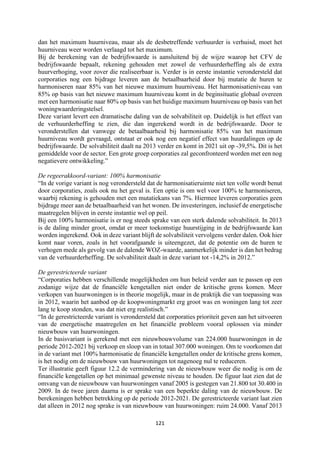 121	
	
dan het maximum huurniveau, maar als de desbetreffende verhuurder is verhuisd, moet het
huurniveau weer worden verlaagd tot het maximum.
Bij de berekening van de bedrijfswaarde is aansluitend bij de wijze waarop het CFV de
bedrijfswaarde bepaalt, rekening gehouden met zowel de verhuurderheffing als de extra
huurverhoging, voor zover die realiseerbaar is. Verder is in eerste instantie verondersteld dat
corporaties nog een bijdrage leveren aan de betaalbaarheid door bij mutatie de huren te
harmoniseren naar 85% van het nieuwe maximum huurniveau. Het harmonisatieniveau van
85% op basis van het nieuwe maximum huurniveau komt in de beginsituatie globaal overeen
met een harmonisatie naar 80% op basis van het huidige maximum huurniveau op basis van het
woningwaarderingstelsel.
Deze variant levert een dramatische daling van de solvabiliteit op. Duidelijk is het effect van
de verhuurderheffing te zien, die dan ingerekend wordt in de bedrijfswaarde. Door te
veronderstellen dat vanwege de betaalbaarheid bij harmonisatie 85% van het maximum
huurniveau wordt gevraagd, ontstaat er ook nog een negatief effect van huurdalingen op de
bedrijfswaarde. De solvabiliteit daalt na 2013 verder en komt in 2021 uit op -39,5%. Dit is het
gemiddelde voor de sector. Een grote groep corporaties zal geconfronteerd worden met een nog
negatievere ontwikkeling.”
De regeerakkoord-variant: 100% harmonisatie
“In de vorige variant is nog verondersteld dat de harmonisatieruimte niet ten volle wordt benut
door corporaties, zoals ook nu het geval is. Een optie is om wel voor 100% te harmoniseren,
waarbij rekening is gehouden met een mutatiekans van 7%. Hiermee leveren corporaties geen
bijdrage meer aan de betaalbaarheid van het wonen. De investeringen, inclusief de energetische
maatregelen blijven in eerste instantie wel op peil.
Bij een 100% harmonisatie is er nog steeds sprake van een sterk dalende solvabiliteit. In 2013
is de daling minder groot, omdat er meer toekomstige huurstijging in de bedrijfswaarde kan
worden ingerekend. Ook in deze variant blijft de solvabiliteit vervolgens verder dalen. Ook hier
komt naar voren, zoals in het voorafgaande is uiteengezet, dat de potentie om de huren te
verhogen mede als gevolg van de dalende WOZ-waarde, aanmerkelijk minder is dan het bedrag
van de verhuurderheffing. De solvabiliteit daalt in deze variant tot -14,2% in 2012.”
De gerestricteerde variant
“Corporaties hebben verschillende mogelijkheden om hun beleid verder aan te passen op een
zodanige wijze dat de financiële kengetallen niet onder de kritische grens komen. Meer
verkopen van huurwoningen is in theorie mogelijk, maar in de praktijk die van toepassing was
in 2012, waarin het aanbod op de koopwoningmarkt erg groot was en woningen lang tot zeer
lang te koop stonden, was dat niet erg realistisch.”
“In de gerestricteerde variant is verondersteld dat corporaties prioriteit geven aan het uitvoeren
van de energetische maatregelen en het financiële probleem vooral oplossen via minder
nieuwbouw van huurwoningen.
In de basisvariant is gerekend met een nieuwbouwvolume van 224.000 huurwoningen in de
periode 2012-2021 bij verkoop en sloop van in totaal 307.000 woningen. Om te voorkomen dat
in de variant met 100% harmonisatie de financiële kengetallen onder de kritische grens komen,
is het nodig om de nieuwbouw van huurwoningen tot nagenoeg nul te reduceren.
Ter illustratie geeft figuur 12.2 de vermindering van de nieuwbouw weer die nodig is om de
financiële kengetallen op het minimaal gewenste niveau te houden. De figuur laat zien dat de
omvang van de nieuwbouw van huurwoningen vanaf 2005 is gestegen van 21.800 tot 30.400 in
2009. In de twee jaren daarna is er sprake van een beperkte daling van de nieuwbouw. De
berekeningen hebben betrekking op de periode 2012-2021. De gerestricteerde variant laat zien
dat alleen in 2012 nog sprake is van nieuwbouw van huurwoningen: ruim 24.000. Vanaf 2013
 