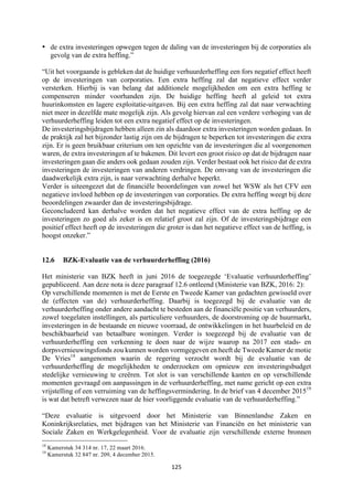 125	
	
• de extra investeringen opwegen tegen de daling van de investeringen bij de corporaties als
gevolg van de extra heffing.”
“Uit het voorgaande is gebleken dat de huidige verhuurderheffing een fors negatief effect heeft
op de investeringen van corporaties. Een extra heffing zal dat negatieve effect verder
versterken. Hierbij is van belang dat additionele mogelijkheden om een extra heffing te
compenseren minder voorhanden zijn. De huidige heffing heeft al geleid tot extra
huurinkomsten en lagere exploitatie-uitgaven. Bij een extra heffing zal dat naar verwachting
niet meer in dezelfde mate mogelijk zijn. Als gevolg hiervan zal een verdere verhoging van de
verhuurderheffing leiden tot een extra negatief effect op de investeringen.
De investeringsbijdragen hebben alleen zin als daardoor extra investeringen worden gedaan. In
de praktijk zal het bijzonder lastig zijn om de bijdragen te beperken tot investeringen die extra
zijn. Er is geen bruikbaar criterium om ten opzichte van de investeringen die al voorgenomen
waren, de extra investeringen af te bakenen. Dit levert een groot risico op dat de bijdragen naar
investeringen gaan die anders ook gedaan zouden zijn. Verder bestaat ook het risico dat de extra
investeringen de investeringen van anderen verdringen. De omvang van de investeringen die
daadwerkelijk extra zijn, is naar verwachting derhalve beperkt.
Verder is uiteengezet dat de financiële beoordelingen van zowel het WSW als het CFV een
negatieve invloed hebben op de investeringen van corporaties. De extra heffing weegt bij deze
beoordelingen zwaarder dan de investeringsbijdrage.
Geconcludeerd kan derhalve worden dat het negatieve effect van de extra heffing op de
investeringen zo goed als zeker is en relatief groot zal zijn. Of de investeringsbijdrage een
positief effect heeft op de investeringen die groter is dan het negatieve effect van de heffing, is
hoogst onzeker.”
12.6 BZK-Evaluatie van de verhuurderheffing (2016)
Het ministerie van BZK heeft in juni 2016 de toegezegde ‘Evaluatie verhuurderheffing’
gepubliceerd. Aan deze nota is deze paragraaf 12.6 ontleend (Ministerie van BZK, 2016: 2):
Op verschillende momenten is met de Eerste en Tweede Kamer van gedachten gewisseld over
de (effecten van de) verhuurderheffing. Daarbij is toegezegd bij de evaluatie van de
verhuurderheffing onder andere aandacht te besteden aan de financiële positie van verhuurders,
zowel toegelaten instellingen, als particuliere verhuurders, de doorstroming op de huurmarkt,
investeringen in de bestaande en nieuwe voorraad, de ontwikkelingen in het huurbeleid en de
beschikbaarheid van betaalbare woningen. Verder is toegezegd bij de evaluatie van de
verhuurderheffing een verkenning te doen naar de wijze waarop na 2017 een stads- en
dorpsvernieuwingsfonds zou kunnen worden vormgegeven en heeft de Tweede Kamer de motie
De Vries18
aangenomen waarin de regering verzocht wordt bij de evaluatie van de
verhuurderheffing de mogelijkheden te onderzoeken om opnieuw een investeringsbudget
stedelijke vernieuwing te creëren. Tot slot is van verschillende kanten en op verschillende
momenten gevraagd om aanpassingen in de verhuurderheffing, met name gericht op een extra
vrijstelling of een verruiming van de heffingsvermindering. In de brief van 4 december 201519
is wat dat betreft verwezen naar de hier voorliggende evaluatie van de verhuurderheffing.”
“Deze evaluatie is uitgevoerd door het Ministerie van Binnenlandse Zaken en
Koninkrijksrelaties, met bijdragen van het Ministerie van Financiën en het ministerie van
Sociale Zaken en Werkgelegenheid. Voor de evaluatie zijn verschillende externe bronnen
																																																													
18
Kamerstuk 34 314 nr. 17, 22 maart 2016.
19
Kamerstuk 32 847 nr. 209, 4 december 2015.
 