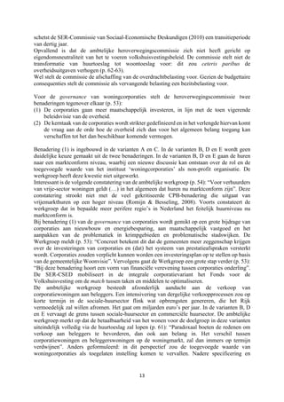 13	
	
schetst de SER-Commissie van Sociaal-Economische Deskundigen (2010) een transitieperiode
van dertig jaar.
Opvallend is dat de ambtelijke heroverwegingscommissie zich niet heeft gericht op
eigendomsneutraliteit van het te voeren volkshuisvestingsbeleid. De commissie stelt niet de
transformatie van huurtoeslag tot woontoeslag voor: dit zou ceteris paribus de
overheidsuitgaven verhogen (p. 62-63).
Wel stelt de commissie de afschaffing van de overdrachtbelasting voor. Gezien de budgettaire
consequenties stelt de commissie als vervangende belasting een bezitsbelasting voor.
Voor de governance van woningcorporaties stelt de heroverwegingscommissie twee
benaderingen tegenover elkaar (p. 53):
(1) De corporaties gaan meer maatschappelijk investeren, in lijn met de toen vigerende
beleidsvisie van de overheid.
(2) De kerntaak van de corporaties wordt strikter gedefinieerd en in het verlengde hiervan komt
de vraag aan de orde hoe de overheid zich dan voor het algemeen belang toegang kan
verschaffen tot het dan beschikbaar komende vermogen.
Benadering (1) is ingebouwd in de varianten A en C. In de varianten B, D en E wordt geen
duidelijke keuze gemaakt uit de twee benaderingen. In de varianten B, D en E gaan de huren
naar een marktconform niveau, waarbij een nieuwe discussie kan ontstaan over de rol en de
toegevoegde waarde van het instituut ‘woningcorporaties’ als non-profit organisatie. De
werkgroep heeft deze kwestie niet uitgewerkt.
Interessant is de volgende constatering van de ambtelijke werkgroep (p. 54): “Voor verhuurders
van vrije-sector woningen geldt (…) in het algemeen dat huren nu marktconform zijn”. Deze
constatering strookt niet met de veel gekritiseerde CPB-benadering die uitgaat van
vrijemarkthuren op een hoger niveau (Romijn & Besseling, 2008). Voorts constateert de
werkgroep dat in bepaalde meer perifere regio’s in Nederland het feitelijk huurniveau nu
marktconform is.
Bij benadering (1) van de governance van corporaties wordt gemikt op een grote bijdrage van
corporaties aan nieuwbouw en energiebesparing, aan maatschappelijk vastgoed en het
aanpakken van de problematiek in krimpgebieden en problematische stadswijken. De
Werkgroep meldt (p. 53): “Concreet betekent dit dat de gemeenten meer zeggenschap krijgen
over de investeringen van corporaties en (dat) het systeem van prestatieafspraken versterkt
wordt. Corporaties zouden verplicht kunnen worden een investeringsplan op te stellen op basis
van de gemeentelijke Woonvisie”. Vervolgens gaat de Werkgroep een grote stap verder (p. 53):
“Bij deze benadering hoort een vorm van financiële verevening tussen corporaties onderling”.
De SER-CSED mobiliseert in de integrale corporatievariant het Fonds voor de
Volkshuisvesting om de match tussen taken en middelen te optimaliseren.
De ambtelijke werkgroep besteedt afzonderlijk aandacht aan de verkoop van
corporatiewoningen aan beleggers. Een intensivering van dergelijke verkoopprocessen zou op
korte termijn in de sociale-huursector flink wat opbrengsten genereren, die het Rijk
vermoedelijk zal willen afromen. Het gaat om miljarden euro’s per jaar. In de varianten B, D
en E vervaagt de grens tussen sociale-huursector en commerciële huursector. De ambtelijke
werkgroep merkt op dat de betaalbaarheid van het wonen voor de doelgroep in deze varianten
uiteindelijk volledig via de huurtoeslag zal lopen (p. 61): “Paradoxaal boeten de redenen om
verkoop aan beleggers te bevorderen, dan ook aan belang in. Het verschil tussen
corporatiewoningen en beleggerswoningen op de woningmarkt, zal dan immers op termijn
verdwijnen”. Anders geformuleerd: in dit perspectief zou de toegevoegde waarde van
woningcorporaties als toegelaten instelling komen te vervallen. Nadere specificering en
 