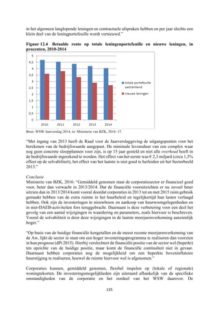 135	
	
in het algemeen langlopende leningen en contractuele afspraken hebben en per jaar slechts een
klein deel van de leningportefeuille wordt vernieuwd.”
Figuur 12.4 Betaalde rente op totale leningenportefeuille en nieuwe leningen, in
procenten, 2010-2014
Bron: WSW Jaarverslag 2014, in: Ministerie van BZK, 2016: 17.
“Met ingang van 2013 heeft de Raad voor de Jaarverslaggeving de uitgangspunten voor het
berekenen van de bedrijfswaarde aangepast. De minimale levensduur van een complex waar
nog geen concrete sloopplannen voor zijn, is op 15 jaar gesteld en niet alle overhead hoeft in
de bedrijfswaarde ingerekend te worden. Het effect van het eerste was € 2,3 miljard (circa 1,5%
effect op de solvabiliteit), het effect van het laatste is niet goed te herleiden uit het Sectorbeeld
2013.”
Conclusie
Ministerie van BZK, 2016: “Gemiddeld genomen staat de corporatiesector er financieel goed
voor, beter dan verwacht in 2013/2014. Dat de financiële vooruitzichten er nu zoveel beter
uitzien dan in 2013/2014 komt vooral doordat corporaties in 2013 tot en met 2015 ruim gebruik
gemaakt hebben van de extra ruimte in het huurbeleid en tegelijkertijd hun lasten verlaagd
hebben. Ook zijn de investeringen in nieuwbouw en aankoop van huurwoongelegenheden en
in niet-DAEB-activiteiten fors teruggebracht. Daarnaast is deze verbetering voor een deel het
gevolg van een aantal wijzigingen in waardering en parameters, zoals hiervoor is beschreven.
Vooral de solvabiliteit is door deze wijzigingen in de laatste meerjarenverkenning aanzienlijk
hoger.”
“Op basis van de huidige financiële kengetallen en de meest recente meerjarenverkenning van
de Aw, lijkt de sector in staat om een hoger investeringsprogramma te realiseren dan voorzien
in hun prognose (dPi 2015). Hierbij verslechtert de financiële positie van de sector wel (beperkt)
ten opzichte van de huidige positie, maar komt de financiële continuïteit niet in gevaar.
Daarnaast hebben corporaties nog de mogelijkheid om een beperkte boveninflatoire
huurstijging te realiseren, hoewel de ruimte hiervoor wel is afgenomen.”
Corporaties kunnen, gemiddeld genomen, flexibel inspelen op (lokale of regionale)
woningtekorten. De investeringsmogelijkheden zijn uiteraard afhankelijk van de specifieke
omstandigheden van de corporatie en het oordeel van het WSW daarover. De
 