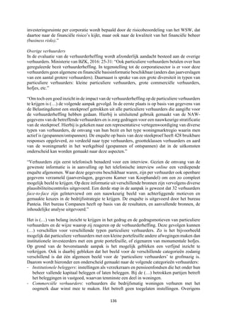 136	
	
investeringsruimte per corporatie wordt bepaald door de risicobeoordeling van het WSW, dat
daartoe naar de financiële risico’s kijkt, maar ook naar de kwaliteit van het financiële beheer
(business risks).”
Overige verhuurders
In de evaluatie van de verhuurderheffing wordt afzonderlijk aandacht besteed aan de overige
verhuurders. Ministerie van BZK, 2016: 25-31: “Ook particuliere verhuurders betalen over hun
gereguleerde bezit verhuurderheffing. In tegenstelling tot de corporatiesector is er voor deze
verhuurders geen algemene en financiële basisinformatie beschikbaar (anders dan jaarverslagen
van een aantal grotere verhuurders). Daarnaast is sprake van een grote diversiteit in typen van
particuliere verhuurders: kleine particuliere verhuurders, grote commerciële verhuurders,
hofjes, etc.”
“Om toch een goed inzicht in de impact van de verhuurderheffing op de particuliere verhuurders
te krijgen is (…) de volgende aanpak gevolgd. In de eerste plaats is op basis van gegevens van
de Belastingdienst een steekproef getrokken uit alle particuliere verhuurders die aangifte voor
de verhuurderheffing hebben gedaan. Hierbij is uitsluitend gebruik gemaakt van de NAW-
gegevens van de betreffende verhuurders en is zorg gedragen voor een nauwkeurige stratificatie
van de steekproef. Hierbij is gekeken naar een representatieve vertegenwoordiging van diverse
typen van verhuurders, de omvang van hun bezit en het type woningmarktregio waarin men
actief is (gespannen/ontspannen). De enquête op basis van deze steekproef heeft 428 bruikbare
responses opgeleverd, zo verdeeld naar type verhuurders, grootteklassen verhuurders en aard
van de woningmarkt in het werkgebied (gespannen of ontspannen) dat in de uitkomsten
onderscheid kan worden gemaakt naar deze aspecten.”
“Verhuurders zijn eerst telefonisch benaderd voor een interview. Gezien de omvang van de
gewenste informatie is in aanvulling op het telefonische interview online een verdiepende
enquête afgenomen. Waar deze gegevens beschikbaar waren, zijn per verhuurder ook openbare
gegevens verzameld (jaarverslagen, gegevens Kamer van Koophandel) om een zo compleet
mogelijk beeld te krijgen. Op deze informatie uit verschillende bronnen zijn vervolgens diverse
plausibiliteitscontroles uitgevoerd. Een derde stap in de aanpak is geweest dat 32 verhuurders
face-to-face zijn geïnterviewd om een nauwkeurig beeld van achterliggende motieven en
gemaakte keuzes in de bedrijfsstrategie te krijgen. De enquête is uitgevoerd door het bureau
Panteia. Het bureau Companen heeft op basis van de resultaten, en aanvullende bronnen, de
inhoudelijke analyse uitgevoerd.”
Het is (…) van belang inzicht te krijgen in het gedrag en de gedragsmotieven van particuliere
verhuurders en de wijze waarop zij reageren op de verhuurderheffing. Deze gevolgen kunnen
(…) verschillen voor verschillende typen particuliere verhuurders. Zo is het bijvoorbeeld
mogelijk dat particuliere verhuurders met een kleine portefeuille andere afwegingen maken dan
institutionele investeerders met een grote portefeuille, of eigenaren van monumentale hofjes.
Op grond van de bovenstaande aanpak is het mogelijk gebleken een verfijnd inzicht te
verkrijgen. Ook is daarbij gebleken dat het beeld voor de verschillende categorieën zodanig
verschillend is dat één algemeen beeld voor de ‘particuliere verhuurders’ te grofmazig is.
Daarom wordt hieronder een onderscheid gemaakt naar de volgende categorieën verhuurders:
- Institutionele beleggers: instellingen als verzekeraars en pensioenfondsen die het onder hun
beheer vallende kapitaal beleggen of laten beleggen. Bij de (…) betrokken partijen betreft
het beleggingen in vastgoed, waarvan tenminste een deel in woningen.
- Commerciële verhuurders: verhuurders die bedrijfsmatig woningen verhuren met het
oogmerk daar winst mee te maken. Het betreft geen toegelaten instellingen. Overigens
 