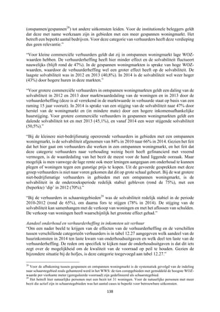 138	
	
(onspannen/gespannen28
) tot andere uitkomsten leiden. Voor de institutionele beleggers geldt
dat deze met name werkzaam zijn in gebieden met een meer gespannen woningmarkt. Het
betreft een beperkt aantal bedrijven. Voor deze categorie van verhuurders heeft deze verdieping
dus geen relevantie.”
“Voor kleine commerciële verhuurders geldt dat zij in ontspannen woningmarkt lage WOZ-
waarden hebben. De verhuurderheffing heeft hier minder effect en de solvabiliteit fluctueert
nauwelijks (blijft rond de 47%). In de gespannen woningmarkten is sprake van hoge WOZ-
waarden, waardoor de verhuurderheffing wel een groter effect heeft op de solvabiliteit. De
laagste solvabiliteit was in 2012 en 2013 (40,8%). In 2014 is de solvabiliteit wel weer hoger
(43%) door hogere huren in deze markten.”
“Voor grotere commerciële verhuurders in ontspannen woningmarkten geldt een daling van de
solvabiliteit in 2012 en 2013 door marktwaardedaling van de woningen en in 2013 door de
verhuurderheffing (deze is al verrekend in de marktwaarde in verhuurde staat op basis van een
raming 15 jaar vooruit). In 2014 is sprake van een stijging van de solvabiliteit naar 47% door
herstel van de woningmarkt en (in mindere mate) door een hogere inkomensafhankelijke
huurstijging. Voor grotere commerciële verhuurders in gespannen woningmarkten geldt een
dalende solvabiliteit tot en met 2013 (45,1%), en vanaf 2014 een weer stijgende solvabiliteit
(50,5%).”
“Bij de kleinere niet-bedrijfsmatig opererende verhuurders in gebieden met een ontspannen
woningmarkt, is de solvabiliteit afgenomen van 84% in 2010 naar 66% in 2014. Gezien het feit
dat het hier gaat om verhuurders die werken in een ontspannen woningmarkt, en het feit dat
deze categorie verhuurders naar verhouding weinig bezit heeft gefinancierd met vreemd
vermogen, is de waardedaling van het bezit de meest voor de hand liggende oorzaak. Maar
mogelijk is men vanwege de lage rente ook meer leningen aangegaan om onderhoud te kunnen
plegen of woningen tegen een gunstige prijs te kopen. Uit de gevoerde gesprekken met deze
groep verhuurders is niet naar voren gekomen dat dit op grote schaal gebeurt. Bij de wat grotere
niet-bedrijfsmatige verhuurders in gebieden met een ontspannen woningmarkt, is de
solvabiliteit in de onderzoeksperiode redelijk stabiel gebleven (rond de 75%), met een
(beperkte) ‘dip’ in 2012 (70%).”
“Bij de verhuurders in schaarstegebieden29
was de solvabiliteit redelijk stabiel in de periode
2010-2012 (rond de 65%), om daarna fors te stijgen (78% in 2014). De stijging van de
solvabiliteit kan samenhangen met de verkoop van woningen en met het aflossen van schulden.
De verkoop van woningen heeft waarschijnlijk het grootste effect gehad.”
Aandeel onderhoud en verhuurderheffing in inkomsten uit verhuur
“Om een nader beeld te krijgen van de effecten van de verhuurderheffing en de verschillen
tussen verschillende categorieën verhuurders is in tabel 12.27 aangegeven welk aandeel van de
huurinkomsten in 2014 ten laste kwam van onderhoudsuitgaven en welk deel ten laste van de
verhuurderheffing. De reden om specifiek te kijken naar de onderhoudsuitgaven is dat dit iets
zegt over de mogelijkheid om de kwaliteit van de voorraad op peil te houden. Gezien de
bijzondere situatie bij de hofjes, is deze categorie toegevoegd aan tabel 12.27.”
																																																													
28
Voor de afbakening tussen gespannen en ontspannen woningmarkt is de systematiek gevolgd van de indeling
naar schaarstegebied zoals gehanteerd werd in het WWS: de tien coropgebieden met gemiddeld de hoogste WOZ-
waarde per vierkante meter (gereguleerde voorraad) zijn gedefinieerd als schaarstegebied.
29
Het betreft hier natuurlijke personen met een bezit tot 31 woningen. Voor de natuurlijke personen met meer
bezit die actief zijn in schaarstegebieden was het aantal cases te beperkt voor betrouwbare uitkomsten.
 