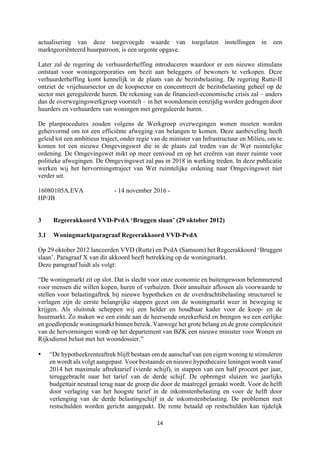 14	
	
actualisering van deze toegevoegde waarde van toegelaten instellingen in een
marktgeoriënteerd huurpatroon, is een urgente opgave.
Later zal de regering de verhuurderheffing introduceren waardoor er een nieuwe stimulans
ontstaat voor woningcorporaties om bezit aan beleggers of bewoners te verkopen. Deze
verhuurderheffing komt kennelijk in de plaats van de bezitsbelasting. De regering Rutte-II
ontziet de vrijehuursector en de koopsector en concentreert de bezitsbelasting geheel op de
sector met gereguleerde huren. De rekening van de financieel-economische crisis zal – anders
dan de overwegingswerkgroep voorstelt – in het woondomein eenzijdig worden gedragen door
huurders en verhuurders van woningen met gereguleerde huren.
De planprocedures zouden volgens de Werkgroep overwegingen wonen moeten worden
gehervormd om tot een efficiënte afweging van belangen te komen. Deze aanbeveling heeft
geleid tot een ambitieus traject, onder regie van de minister van Infrastructuur en Milieu, om te
komen tot een nieuwe Omgevingswet die in de plaats zal treden van de Wet ruimtelijke
ordening. De Omgevingswet mikt op meer eenvoud en op het creëren van meer ruimte voor
politieke afwegingen. De Omgevingswet zal pas in 2018 in werking treden. In deze publicatie
werken wij het hervormingstraject van Wet ruimtelijke ordening naar Omgevingswet niet
verder uit.
16080105A.EVA - 14 november 2016 -
HP/JB
3 Regeerakkoord VVD-PvdA ‘Bruggen slaan’ (29 oktober 2012)
3.1 Woningmarktparagraaf Regeerakkoord VVD-PvdA
Op 29 oktober 2012 lanceerden VVD (Rutte) en PvdA (Samsom) het Regeerakkoord ‘Bruggen
slaan’. Paragraaf X van dit akkoord heeft betrekking op de woningmarkt.
Deze paragraaf luidt als volgt:
“De woningmarkt zit op slot. Dat is slecht voor onze economie en buitengewoon belemmerend
voor mensen die willen kopen, huren of verhuizen. Door annuïtair aflossen als voorwaarde te
stellen voor belastingaftrek bij nieuwe hypotheken en de overdrachtsbelasting structureel te
verlagen zijn de eerste belangrijke stappen gezet om de woningmarkt weer in beweging te
krijgen. Als sluitstuk scheppen wij een helder en houdbaar kader voor de koop- en de
huurmarkt. Zo maken we een einde aan de heersende onzekerheid en brengen we een eerlijke
en goedlopende woningmarkt binnen bereik. Vanwege het grote belang en de grote complexiteit
van de hervormingen wordt op het departement van BZK een nieuwe minister voor Wonen en
Rijksdienst belast met het woondossier.”
• “De hypotheekrenteaftrek blijft bestaan om de aanschaf van een eigen woning te stimuleren
en wordt als volgt aangepast. Voor bestaande en nieuwe hypothecaire leningen wordt vanaf
2014 het maximale aftrektarief (vierde schijf), in stappen van een half procent per jaar,
teruggebracht naar het tarief van de derde schijf. De opbrengst sluizen we jaarlijks
budgettair neutraal terug naar de groep die door de maatregel geraakt wordt. Voor de helft
door verlaging van het hoogste tarief in de inkomstenbelasting en voor de helft door
verlenging van de derde belastingschijf in de inkomstenbelasting. De problemen met
restschulden worden gericht aangepakt. De rente betaald op restschulden kan tijdelijk
 