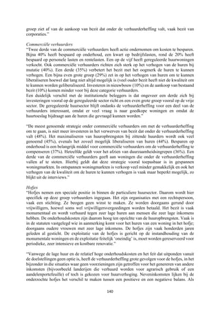 140	
	
groep ziet af van de aankoop van bezit dat onder de verhuurderheffing valt, vaak bezit van
corporaties.”
Commerciële verhuurders
“Twee derde van de commerciële verhuurders heeft actie ondernomen om kosten te besparen.
Bijna 40% heeft bespaard op onderhoud, een kwart op bedrijfslasten, rond de 20% heeft
bespaard op personele lasten en rentelasten. Een op de vijf heeft gereguleerde huurwoningen
verkocht. Ook commerciële verhuurders richten zich sterk op het verhogen van de huren bij
mutatie (40%). Een derde (35%) verbetert het bezit met het oogmerk de huren te kunnen
verhogen. Een bijna even grote groep (29%) zet in op het verhogen van huren om te kunnen
liberaliseren hoewel dat lang niet altijd mogelijk is (veel ouder bezit heeft niet de kwaliteit om
te kunnen worden geliberaliseerd. Investeren in nieuwbouw (10%) en de aankoop van bestaand
bezit (10%) komen minder voor bij deze categorie verhuurders.
Een duidelijk verschil met de institutionele beleggers is dat ongeveer een derde zich bij
investeringen vooral op de gereguleerde sector richt en een even grote groep vooral op de vrije
sector. De gereguleerde huursector blijft ondanks de verhuurderheffing voor een deel van de
verhuurders interessant, omdat er veel vraag is naar goedkope woningen en omdat de
huurtoeslag bijdraagt aan de huren die gevraagd kunnen worden.”
“De meest genoemde strategie onder commerciële verhuurders om met de verhuurderheffing
om te gaan, is niet meer investeren in het verwerven van bezit dat onder de verhuurderheffing
valt (48%). Het maximaliseren van huuropbrengsten bij zittende huurders wordt ook veel
genoemd (45%), evenals het zoveel mogelijk liberaliseren van huren (44%). Besparen op
onderhoud is een belangrijk middel voor commerciële verhuurders om de verhuurderheffing te
compenseren (37%). Hetzelfde geldt voor het afzien van duurzaamheidsingrepen (36%). Een
derde van de commerciële verhuurders geeft aan woningen die onder de verhuurderheffing
vallen af te stoten. Hierbij geldt dat deze strategie vooral toepasbaar is in gespannen
woningmarkten. In ontspannen woningmarkten is verkoop veel minder gemakkelijk en ook het
verhogen van de kwaliteit om de huren te kunnen verhogen is vaak maar beperkt mogelijk, zo
blijkt uit de interviews.”
Hofjes
“Hofjes nemen een speciale positie in binnen de particuliere huursector. Daarom wordt hier
specifiek op deze groep verhuurders ingegaan. Het zijn organisaties met een rechtspersoon,
vaak een stichting. Ze beogen geen winst te maken. Ze worden doorgaans gerund door
vrijwilligers, hoewel soms wel vrijwilligersvergoedingen worden betaald. Het bezit is vaak
monumentaal en wordt verhuurd tegen zeer lage huren aan mensen die zeer lage inkomens
hebben. De onderhoudskosten zijn daarom hoog ten opzichte van de huuropbrengsten. Vaak is
in de statuten vastgelegd wie in aanmerking komt voor het huren van een woning in het hofje;
doorgaans oudere vrouwen met zeer lage inkomens. De hofjes zijn vaak honderden jaren
geleden al gesticht. De exploitatie van de hofjes is gericht op de instandhouding van de
monumentale woningen en de exploitatie feitelijk ‘oneindig’ is, moet worden gereserveerd voor
periodieke, zeer intensieve en kostbare renovatie.”
“Vanwege de lage huur en de relatief hoge onderhoudskosten en het feit dat uitponden vanuit
de doelstellingen geen optie is, heeft de verhuurderheffing grote gevolgen voor de hofjes, in het
bijzonder in die situaties waar geen voorzieningen zijn getroffen voor het genereren van andere
inkomsten (bijvoorbeeld landerijen die verhuurd worden voor agrarisch gebruik of een
aandelenportefeuille) of toch is gekozen voor huurverhoging. Neveninkomsten lijken bij de
onderzochte hofjes het verschil te maken tussen een positieve en een negatieve balans. Als
 