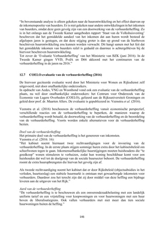 146	
	
“In bovenstaande analyse is alleen gekeken naar de huurontwikkeling en het effect daarvan op
de inkomenspositie van huurders. Er is niet gekeken naar andere ontwikkelingen in het inkomen
van huurders, omdat deze geen gevolg zijn van een doorwerking van de verhuurderheffing. Zo
is in het onlangs aan de Tweede Kamer aangeboden rapport ‘Staat van de Volkshuisvesting’
beschreven dat het gemiddelde aandeel van het inkomen dat aan huren wordt besteed de
afgelopen jaren is gestegen, en dat deze stijging groter is dan op grond van de hierboven
beschreven huurontwikkeling zou kunnen worden verwacht. Dit hangt samen met het feit dat
het gemiddelde inkomen van huurders reëel is gedaald en daarmee is achtergebleven bij de
hiervoor beschreven huurontwikkeling.
Tot zover de ‘Evaluatie Verhuurderheffing’ van het Ministerie van BZK (juni 2016). In de
Tweede Kamer gingen VVD, PvdA en D66 akkoord met het continueren van de
verhuurderheffing in de jaren na 2016.”
12.7 COELO-evaluatie van de verhuurderheffing (2016)
De hiervoor geciteerde evaluatie werd door het Ministerie voor Wonen en Rijksdienst zelf
uitgevoerd, niet door onafhankelijke onderzoekers.
In opdracht van Aedes, VNG en Woonbond vond ook een evaluatie van de verhuurderheffing
plaats, nu wèl door onafhankelijke onderzoekers: het Centrum voor Onderzoek van de
Economie van Lagere Overheden (COELO), gelieerd aan de Rijksuniversiteit Groningen en
geleid door prof. dr. Maarten Allers. De evaluatie is gepubliceerd in: Veenstra et al. (2016).
Veenstra et al. (2016) beschouwen de verhuurderheffing vanuit economische perspectief,
verschillende reacties om de verhuurderheffing te beperken, de manieren waarop de
verhuurderheffing wordt betaald, de doorwerking van de verhuurderheffing en de beoordeling
van de verhuurderheffing. Voorts worden enkele alternatieven voor de verhuurderheffing
bezien.
Doel van de verhuurderheffing
Het primaire doel van de verhuurderheffing is het genereren van inkomsten.
Veenstra et al. (2016: 16):
“Het kabinet noemt hiernaast twee rechtvaardigingen voor de invoering van de
verhuurderheffing. In de eerste plaats stijgen sommige huren extra door het kabinetsbeleid om
scheefwonen tegen te gaan. Inkomensafhankelijke huurstijgingen moeten huishoudens die “te
goedkoop” wonen stimuleren te verhuizen, zodat hun woning beschikbaar komt voor een
huishouden dat wel tot de doelgroep van de sociale huursector behoort. De verhuurderheffing
roomt de extra huuropbrengsten die hiervan het gevolg zijn af.
Als tweede rechtvaardiging noemt het kabinet dat er door Rijksbeleid (objectsubsidies in het
verleden, huurtoeslag) een stabiele huurmarkt is ontstaan met gewaarborgde inkomsten voor
verhuurders. Daardoor zou het terecht zijn dat zij door middel van deze heffing een bijdrage
leveren aan de uitgaven van het Rijk.”
Aard van de verhuurderheffing
“De verhuurderheffing is te beschouwen als een onroerendezaakbelasting met een landelijk
uniform tarief en een vrijstelling voor koopwoningen en voor huurwoningen met een huur
boven de liberalisatiegrens. Ook vallen verhuurders met niet meer dan tien sociale
huurwoningen buiten de heffing.”
 