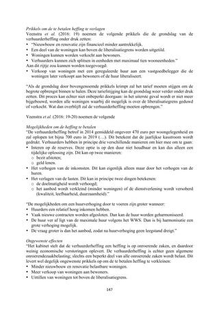 147	
	
Prikkels om de te betalen heffing te verlagen
Veenstra et al. (2016: 19) noemen de volgende prikkels die de grondslag van de
verhuurderheffing onder druk zetten:
• “Nieuwbouw en renovatie zijn financieel minder aantrekkelijk.
• Een deel van de woningen kan boven de liberalisatiegrens worden uitgetild.
• Woningen kunnen worden verkocht aan bewoners.
• Verhuurders kunnen zich splitsen in eenheden met maximaal tien wooneenheden.”
Aan dit rijtje zou kunnen worden toegevoegd:
• Verkoop van woningen met een gereguleerde huur aan een vastgoedbelegger die de
woningen later verkoopt aan bewoners of de huur liberaliseert.
“Als de grondslag door bovengenoemde prikkels krimpt zal het tarief moeten stijgen om de
begrote opbrengst binnen te halen. Deze tariefstijging kan de grondslag weer verder onder druk
zetten. Dit proces kan echter niet onbeperkt doorgaan: in het uiterste geval wordt er niet meer
bijgebouwd, worden alle woningen waarbij dit mogelijk is over de liberalisatiegrens geduwd
of verkocht. Wat dan overblijft zal de verhuurderheffing moeten opbrengen.”
Veenstra et al. (2016: 19-20) noemen de volgende
Mogelijkheden om de heffing te betalen
“De verhuurderheffing betrof in 2014 gemiddeld ongeveer 470 euro per woongelegenheid en
zal oplopen tot bijna 700 euro in 2019 (…). Dit betekent dat de jaarlijkse kasstroom wordt
gedrukt. Verhuurders hebben in principe drie verschillende manieren om hier mee om te gaan:
• Interen op de reserves. Deze optie is op den duur niet houdbaar en kan dus alleen een
tijdelijke oplossing zijn. Dit kan op twee manieren:
o bezit afstoten;
o geld lenen.
• Het verhogen van de inkomsten. Dit kan eigenlijk alleen maar door het verhogen van de
huren.
• Het verlagen van de lasten. Dit kan in principe twee dingen betekenen:
o de doelmatigheid wordt verhoogd;
o het aanbod wordt verkleind (minder woningen) of de dienstverlening wordt versoberd
(kwaliteit, leefbaarheid, duurzaamheid).”
“De mogelijkheden om een huurverhoging door te voeren zijn groter wanneer:
• Huurders een relatief hoog inkomen hebben.
• Vaak nieuwe contracten worden afgesloten. Dan kan de huur worden geharmoniseerd.
• De huur ver af ligt van de maximale huur volgens het WWS. Dan is bij harmonisatie een
grote verhoging mogelijk.
• De vraag groter is dan het aanbod, zodat na huurverhoging geen leegstand dreigt.”
Ongewenste effecten
“Het kabinet stelt dat de verhuurderheffing een heffing is op onroerende zaken, en daardoor
weinig economische verstoringen oplevert. De verhuurderheffing is echter geen algemene
onroerendezaakbelasting; slechts een beperkt deel van alle onroerende zaken wordt belast. Dit
levert wel degelijk ongewenste prikkels op om de te betalen heffing te verkleinen:
• Minder nieuwbouw en renovatie belastbare woningen.
• Meer verkoop van woningen aan bewoners.
• Uittillen van woningen tot boven de liberalisatiegrens.
 