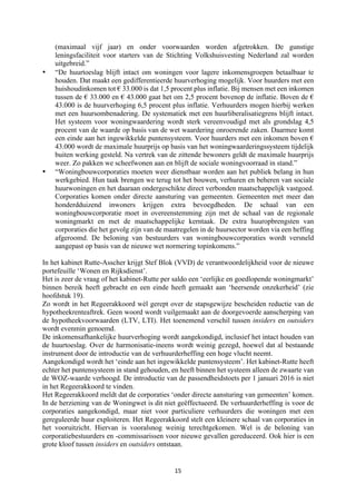 15	
	
(maximaal vijf jaar) en onder voorwaarden worden afgetrokken. De gunstige
leningsfaciliteit voor starters van de Stichting Volkshuisvesting Nederland zal worden
uitgebreid.”
• “De huurtoeslag blijft intact om woningen voor lagere inkomensgroepen betaalbaar te
houden. Dat maakt een gedifferentieerde huurverhoging mogelijk. Voor huurders met een
huishoudinkomen tot € 33.000 is dat 1,5 procent plus inflatie. Bij mensen met een inkomen
tussen de € 33.000 en € 43.000 gaat het om 2,5 procent bovenop de inflatie. Boven de €
43.000 is de huurverhoging 6,5 procent plus inflatie. Verhuurders mogen hierbij werken
met een huursombenadering. De systematiek met een huurliberalisatiegrens blijft intact.
Het systeem voor woningwaardering wordt sterk vereenvoudigd met als grondslag 4,5
procent van de waarde op basis van de wet waardering onroerende zaken. Daarmee komt
een einde aan het ingewikkelde puntensysteem. Voor huurders met een inkomen boven €
43.000 wordt de maximale huurprijs op basis van het woningwaarderingssysteem tijdelijk
buiten werking gesteld. Na vertrek van de zittende bewoners geldt de maximale huurprijs
weer. Zo pakken we scheefwonen aan en blijft de sociale woningvoorraad in stand.”
• “Woningbouwcorporaties moeten weer dienstbaar worden aan het publiek belang in hun
werkgebied. Hun taak brengen we terug tot het bouwen, verhuren en beheren van sociale
huurwoningen en het daaraan ondergeschikte direct verbonden maatschappelijk vastgoed.
Corporaties komen onder directe aansturing van gemeenten. Gemeenten met meer dan
honderdduizend inwoners krijgen extra bevoegdheden. De schaal van een
woningbouwcorporatie moet in overeenstemming zijn met de schaal van de regionale
woningmarkt en met de maatschappelijke kerntaak. De extra huuropbrengsten van
corporaties die het gevolg zijn van de maatregelen in de huursector worden via een heffing
afgeroomd. De beloning van bestuurders van woningbouwcorporaties wordt versneld
aangepast op basis van de nieuwe wet normering topinkomens.”
In het kabinet Rutte-Asscher krijgt Stef Blok (VVD) de verantwoordelijkheid voor de nieuwe
portefeuille ‘Wonen en Rijksdienst’.
Het is zeer de vraag of het kabinet-Rutte per saldo een ‘eerlijke en goedlopende woningmarkt’
binnen bereik heeft gebracht en een einde heeft gemaakt aan ‘heersende onzekerheid’ (zie
hoofdstuk 19).
Zo wordt in het Regeerakkoord wèl gerept over de stapsgewijze bescheiden reductie van de
hypotheekrenteaftrek. Geen woord wordt vuilgemaakt aan de doorgevoerde aanscherping van
de hypotheekvoorwaarden (LTV, LTI). Het toenemend verschil tussen insiders en outsiders
wordt evenmin genoemd.
De inkomensafhankelijke huurverhoging wordt aangekondigd, inclusief het intact houden van
de huurtoeslag. Over de harmonisatie-ineens wordt weinig gezegd, hoewel dat al bestaande
instrument door de introductie van de verhuurderheffing een hoge vlucht neemt.
Aangekondigd wordt het ‘einde aan het ingewikkelde puntensysteem’. Het kabinet-Rutte heeft
echter het puntensysteem in stand gehouden, en heeft binnen het systeem alleen de zwaarte van
de WOZ-waarde verhoogd. De introductie van de passendheidstoets per 1 januari 2016 is niet
in het Regeerakkoord te vinden.
Het Regeerakkoord meldt dat de corporaties ‘onder directe aansturing van gemeenten’ komen.
In de herziening van de Woningwet is dit niet geëffectueerd. De verhuurderheffing is voor de
corporaties aangekondigd, maar niet voor particuliere verhuurders die woningen met een
gereguleerde huur exploiteren. Het Regeerakkoord stelt een kleinere schaal van corporaties in
het vooruitzicht. Hiervan is vooralsnog weinig terechtgekomen. Wel is de beloning van
corporatiebestuurders en -commissarissen voor nieuwe gevallen gereduceerd. Ook hier is een
grote kloof tussen insiders en outsiders ontstaan.
 