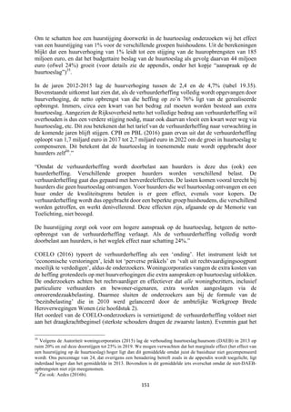151	
	
Om te schatten hoe een huurstijging doorwerkt in de huurtoeslag onderzoeken wij het effect
van een huurstijging van 1% voor de verschillende groepen huishoudens. Uit de berekeningen
blijkt dat een huurverhoging van 1% leidt tot een stijging van de huuropbrengsten van 185
miljoen euro, en dat het budgettaire beslag van de huurtoeslag als gevolg daarvan 44 miljoen
euro (ofwel 24%) groeit (voor details zie de appendix, onder het kopje “aanspraak op de
huurtoeslag”)35
.
In de jaren 2012-2015 lag de huurverhoging tussen de 2,4 en de 4,7% (tabel 19.35).
Bovenstaande uitkomst laat zien dat, als de verhuurderheffing volledig wordt opgevangen door
huurverhoging, de netto opbrengst van die heffing op zo’n 76% ligt van de gerealiseerde
opbrengst. Immers, circa een kwart van het bedrag zal moeten worden besteed aan extra
huurtoeslag. Aangezien de Rijksoverheid netto het volledige bedrag aan verhuurderheffing wil
overhouden is dus een verdere stijging nodig, maar ook daarvan vloeit een kwart weer weg via
huurtoeslag, etc. Dit zou betekenen dat het tarief van de verhuurderheffing naar verwachting in
de komende jaren blijft stijgen. CPB en PBL (2016) gaan ervan uit dat de verhuurderheffing
oploopt van 1,7 miljard euro in 2017 tot 2,7 miljard euro in 2022 om de groei in huurtoeslag te
compenseren. Dit betekent dat de huurtoeslag in toenemende mate wordt opgebracht door
huurders zelf36
.”
“Omdat de verhuurderheffing wordt doorbelast aan huurders is deze dus (ook) een
huurderheffing. Verschillende groepen huurders worden verschillend belast. De
verhuurderheffing gaat dus gepaard met herverdeeleffecten. De lasten komen vooral terecht bij
huurders die geen huurtoeslag ontvangen. Voor huurders die wel huurtoeslag ontvangen en een
huur onder de kwaliteitsgrens betalen is er geen effect, evenals voor kopers. De
verhuurderheffing wordt dus opgebracht door een beperkte groep huishoudens, die verschillend
worden getroffen, en werkt denivellerend. Deze effecten zijn, afgaande op de Memorie van
Toelichting, niet beoogd.
De huurstijging zorgt ook voor een hogere aanspraak op de huurtoeslag, hetgeen de netto-
opbrengst van de verhuurderheffing verlaagt. Als de verhuurderheffing volledig wordt
doorbelast aan huurders, is het weglek effect naar schatting 24%.”
COELO (2016) typeert de verhuurderheffing als een ‘onding’. Het instrument leidt tot
‘economische verstoringen’, leidt tot ‘perverse prikkels’ en ‘valt uit rechtvaardigingsoogpunt
moeilijk te verdedigen’, aldus de onderzoekers. Woningcorporaties vangen de extra kosten van
de heffing grotendeels op met huurverhogingen die extra aanspraken op huurtoeslag uitlokken.
De onderzoekers achten het rechtvaardiger en effectiever dat alle woningbezitters, inclusief
particuliere verhuurders en bewoner-eigenaren, extra worden aangeslagen via de
onroerendezaakbelasting. Daarmee sluiten de onderzoekers aan bij de formule van de
‘bezitsbelasting’ die in 2010 werd gelanceerd door de ambtelijke Werkgroep Brede
Heroverwegingen Wonen (zie hoofdstuk 2).
Het oordeel van de COELO-onderzoekers is vernietigend: de verhuurderheffing voldoet niet
aan het draagkrachtbeginsel (sterkste schouders dragen de zwaarste lasten). Evenmin gaat het
																																																													
35
Volgens de Autoriteit woningcorporaties (2015) lag de verhouding huurtoeslag/huursom (DAEB) in 2013 op
ruim 20% en zal deze doorstijgen tot 25% in 2019. We mogen verwachten dat het marginale effect (het effect van
een huurstijging op de huurtoeslag) hoger ligt dan dit gemiddelde omdat juist de basishuur niet gecompenseerd
wordt. Ons percentage van 24, dat overigens een benadering betreft zoals in de appendix wordt toegelicht, ligt
inderdaad hoger dan het gemiddelde in 2013. Bovendien is dit gemiddelde iets overschat omdat de niet-DAEB-
opbrengsten niet zijn meegenomen.
36
Zie ook: Aedes (2016b).
 