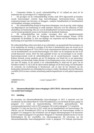 153	
	
k. Corporaties betalen 2x zoveel verhuurderheffing (€ 1,4 miljard per jaar) als de
staatssteun die zij ontvangen (€ 0,7 miljard per jaar).
l. De gevolgen van de verhuurderheffing worden sinds 2014 afgewenteld op huurders
sociale huurwoningen: extreem hoge huurverhogingen, harmonisatie-ineens, verkoop
corporatiewoningen aan bewoners en beleggers, waardoor betaalbaarheid en bereikbaarheid
van betaalbare woningen verslechteren.
m. De verhuurderheffing dwingt tot hoge huurverhogingen, met als gevolg: sterke stijging
van Rijksuitgaven aan huurtoeslag en mede daardoor: discussie over het reduceren of zelfs
afschaffing van huurtoeslag. Dat zou voor de betaalbaarheid van huurwoningen en de ambities
van het sociaal grondrecht wonen in de Grondwet de doodsteek betekenen.
n. De verhuurderheffing kan worden vervangen door een eigendomsneutrale
bezitsbelasting (in 2010 door de Werkgroep Brede Heroverwegingen Wonen (2010)
vastgesteld; zie hoofdstuk 2), door een bijdrage van corporaties aan de bekostiging van de
huurtoeslag en/of specifieke investeringsafspraken.
De verhuurderheffing oefent extra druk uit op verhuurders van gereguleerde huurwoningen om
in de mutatiefase de woning te verkopen of de huur te harmoniseren naar een niveau tot of
boven de liberalisatiegrens (€ 710 in 2016). In de corporatiesector leidt dit tot een sterke daling
van de bereikbaarheid van sociale-huurwoningen voor leden van de doelgroep die niet in de
sociale-huursector wonen. Door het sterk gedaalde niveau van investeringen in de sociale-
huurwoningvoorraad wordt de onbereikbaarheid van de sociale-huursector vergroot. Het
Kabinet besteedt weinig aandacht aan de EC-doelgroep van beleid die in een particuliere
huurwoning, een Bewoonde Andere Ruimte of een koopwoning woont, of op de woningmarkt
een start wil maken. In dit opzicht is de verhuurderheffing in strijd met de geest van de
Grondwet (artikel 32, lid 2) die de rijksoverheid opdraagt om de huisvesting van huishoudens
als voorwerp van overheidszorg te beschouwen, ook en juist als het inkomen van die
huishoudens tekortschiet om zelfstandig huisvesting te vinden. Opvallend is hoe het Ministerie
van BZK (2016) in haar evaluatie stelselmatig nadelen bagatelliseert of zelfs geheel ongenoemd
laat.
16080869A.EVA - versie 2 januari 2017 -
HP/MV
13. Inkomensafhankelijke huurverhogingen (2013-2015): afnemende betaalbaarheid
van sociale huurwoningen
13.1 Inleiding
De invoering van inkomensafhankelijke huurverhogingen in 2013 is typerend voor het
woonbeleid van het kabinet-Rutte II. In het Woonakkoord is voor dit beleid de basis gelegd. In
paragraaf 13.2 wordt de huurontwikkeling (2013-2016) gekwantificeerd. Het
woningwaarderingsstelsel werd in 2014 aangepast. Dit wordt in paragraaf 13.3 toegelicht.
Paragraaf 13.4 laat zien hoe het in 2012 stond met de betaalbaarheid van huurwoningen. De
effecten van het Woonakkoord (2013) op de betaalbaarheid van huurwoningen worden in
paragraaf 13.5 aangegeven. De woonlasten voor de laagste inkomensgroepen in de huursector
in 2012 worden in paragraaf 13.6 geschetst. Paragraaf 13.7 besteedt aandacht aan de rol van de
Belastingdienst bij het verschaffen van inkomensgegevens. De uitvoering van het
inkomensafhankelijke huurverhogingsbeleid wordt in paragraaf 13.8 beknopt geëvalueerd.
 
