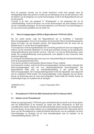 16	
	
Over de gewenste omvang van de sociale huursector wordt niets gezegd, maar de
beleidspraktijk blijkt sterk gericht te worden op een inkrimping van de sociale huursector. Ook
de definitie van de doelgroep van sociale huurwoningen wordt in het Regeerakkoord niet aan
de orde gesteld.
Verstopt in de tekst van paragraaf X ‘Woningmarkt’ is het perspectief dat via de
verhuurderheffing vooral de bewoners van sociale huurwoningen een grote bijdrage leveren
aan de overheidsbezuinigingen. De bewoner-eigenaren en de bewoners van huurwoningen in
de vrije sector komen goeddeels met de schrik vrij.
3.2 Heroverwegingsrapport (2010) en Regeerakkoord VVD-PvdA (2012)
Op een aantal punten volgt het Regeerakkoord het in hoofdstuk 2 besproken
Heroverwegingsrapport. Zowel in de koopsfeer als de huursfeer blijven de beleidsmaatregelen
binnen het kader van het bestaand systeem. Het Regeerakkoord sluit het meest aan op
Beleidsvariant A van het Heroverwegingsrapport.
In de koopsector wordt de hypotheekrente zeer voorzichtig gereduceerd, door een stapsgewijze
reductie van het maximale aftrektarief. Er wordt geen maximale omvang van de hypothecaire
lening geïntroduceerd, geen transitie van box 1 naar box 3 en van een defiscalisering is geen
sprake. De overdrachtsbelasting wordt gereduceerd, eerst tijdelijk en later structureel, maar
wordt niet afgeschaft.
Er wordt geen bezitsbelasting ingevoerd, maar een verhuurderheffing die uitsluitend betrekking
heeft op de gereguleerde huursector.
Voor nieuwe gevallen wordt annuïtair aflossen binnen 30 jaar verplicht.
In de huursector worden, conform het Heroverwegingsrapport, de huren sterker verhoogd. Het
Heroverwegingsrapport rept niet over inkomensgerelateerde huurverhogingen. Het
Regeerakkoord blijkt meer op scheefheidsbestrijding te zijn gericht dan het
Heroverwegingsrapport. Het woningwaarderingsstelsel wordt niet afgeschaft, maar aangevuld
met de component WOZ-waarde. Het huurtoeslagbudget wordt aangepast aan het grotere
beroep op huurtoeslag door de extra huurverhogingen. Steeds blijkt het feitelijk beroep op
huurtoeslagen hoger uit te pakken dan de ramingen.
16050205A.EVA - versie 19 december 2016 -
HP/JB
4. Woonakkoord VVD-PvdA-D66-ChristenUnie-SGP (13 februari 2013)
4.1 Inhoud van het Woonakkoord
Omdat de regeringscoalitie VVD-PvdA geen meerderheid had (en heeft) in de Eerste Kamer
nam het Kabinet-Rutte II het initiatief om samen met D66, ChristenUnie en SGP een
woonakkoord te sluiten. Daarmee kon dit akkoord destijds rekenen op één stem meerderheid in
de Eerste Kamer. In een eerder stadium was er onderhandeld met het CDA. Deze partij trok de
steun voor het Woonakkoord in, omdat het Kabinet bleef kiezen voor de combinatie van forse
huurverhogingen en afroming van de extra huuropbrengsten naar de staatskas via de
verhuurderheffing (Harms, 2015: 8).
 