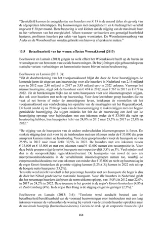 168	
	
“Gemiddeld kunnen de energielasten van huurders met € 18 in de maand dalen als gevolg van
de afgesproken labelstappen. Bij huurwoningen met energielabel F en G bedraagt het verschil
ongeveer € 30 per maand. Deze besparing is veel kleiner dan de stijging van de maximale huur
na het verbeteren van het energielabel. Alleen wanneer verhuurders een gematigd huurbeleid
hanteren, profiteren huurders per saldo van lagere woonlasten. De Woonlastenwaarborg van
Aedes en de Woonbond kan worden gebruikt om hierover afspraken te maken.”
13.5 Betaalbaarheid van het wonen: effecten Woonakkoord (2013)
Boelhouwer en Lamain (2013) gingen na welk effect het Woonakkoord heeft op de huren en
woonuitgaven van bewoners van sociale huurwoningen. De becijferingen zijn gebaseerd op een
statische variant: verhuizingen en harmonisatie-ineens bleven buiten beschouwing.
Boelhouwer en Lamain (2013: 3):
“Uit de doorberekening van het voorjaarsakkoord blijkt dat door de forse huurstijgingen de
komende jaren de uitgaven aan huurtoeslag voor alle huurders in Nederland van 2,16 miljard
euro in 2012 naar 2,86 miljard in 2017 en 3,93 miljard euro in 2022 oplopen. Vanwege het
nieuwe huurregime, stijgt ook de basishuur van € 474 in 2012, naar € 567 in 2017 en € 679 in
2022. Uit de berekeningen blijkt dat de netto huurquotes voor alle inkomensgroepen stijgen,
dus ook voor huurders met recht op huurtoeslag. Voor deze kwetsbare groep huurders die nu
vaak al net boven of onder de armoedegrens leven, betekenen de voorstellen uit het
voorjaarsakkoord een verslechtering ten opzichte van de maatregelen uit het Regeerakkoord,
Dit komt omdat zij na 2014 op basis van de huursomstijging te maken krijgen met een hogere
gemiddelde huurstijging. Zo stijgen ondanks het feit dat de huurtoeslag een deel van de
huurstijging opvangt voor huishoudens met een inkomen onder de € 33.000 die recht op
huurtoeslag hebben, hun huurquotes licht van 24,8% in 2012 naar 25,5% in 2017 en 25,8% in
2022.”
“De stijging van de huurquotes van de andere onderscheiden inkomensgroepen is forser. De
sterkste stijging doet zich voor bij de huishoudens met een inkomen onder de € 33.000 die geen
aanspraak kunnen maken op huurtoeslag. Voor deze groep huurders loopt de huurquote op van
25,9% in 2012 naar maar liefst 30,5% in 2022. De huurders met een inkomen tussen
€ 33.000 en € 43.000 en met een inkomen vanaf € 43.000 nemen een tussenpositie in. Voor
deze beide groepen stijgt de netto huurquote met respectievelijk 3,8% en 3%. Veel minder snel
dan in de oorspronkelijke regeerakkoordvariant. De huurquotes van zowel de een- als
meerpersoonshuishoudens in de verschillende inkomensgroepen nemen toe, waarbij de
eenpersoonshuishoudens met een inkomen van minder dan € 33.000 en recht op huurtoeslag in
de regio Groot-Amsterdam de grootste stijging kennen (5,2%). Zij komen in 2022 ook uit op
de hoogste netto huurquote (33,2%).
Tenslotte werd inzicht verschaft in het percentage huurders met een huurquote die hoger is dan
de door het Nibud geadviseerde maximale huurquote. Voor alle huurders in Nederland geldt
dat het percentage huurders dat boven de norm uitkomt oploopt, van 19,8% in 2012 naar 22,0%
in 2017 en 24,2% in 2022. Deze toename is het grootst in de regio’s Groot-Amsterdam (4,8%)
en Zuid-Limburg (4%). In de regio Den Haag is de stijging enigszins geringer (2,5%).”
Boelhouwer en Lamain (2013: 3-4): “Tenslotte werd aandacht besteed aan de
betaalbaarheid/bereikbaarheid van de voorraad huurwoningen voor huishoudens met een laag
inkomen wanneer de verhuurders de woning bij vertrek van de zittende huurder optrekken naar
de maximale huurprijs (harmonisatie-ineens). Gezien de druk op de corporatie financiën lijkt
 