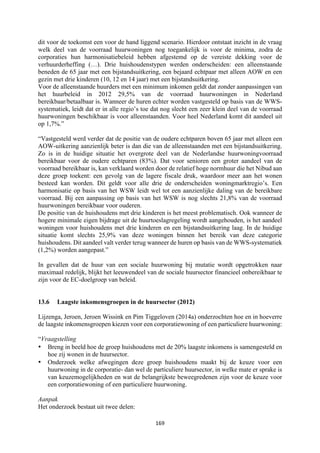 169	
	
dit voor de toekomst een voor de hand liggend scenario. Hierdoor ontstaat inzicht in de vraag
welk deel van de voorraad huurwoningen nog toegankelijk is voor de minima, zodra de
corporaties hun harmonisatiebeleid hebben afgestemd op de vereiste dekking voor de
verhuurderheffing (…). Drie huishoudenstypen werden onderscheiden: een alleenstaande
beneden de 65 jaar met een bijstandsuitkering, een bejaard echtpaar met alleen AOW en een
gezin met drie kinderen (10, 12 en 14 jaar) met een bijstandsuitkering.
Voor de alleenstaande huurders met een minimum inkomen geldt dat zonder aanpassingen van
het huurbeleid in 2012 29,5% van de voorraad huurwoningen in Nederland
bereikbaar/betaalbaar is. Wanneer de huren echter worden vastgesteld op basis van de WWS-
systematiek, leidt dat er in alle regio’s toe dat nog slecht een zeer klein deel van de voorraad
huurwoningen beschikbaar is voor alleenstaanden. Voor heel Nederland komt dit aandeel uit
op 1,7%.”
“Vastgesteld werd verder dat de positie van de oudere echtparen boven 65 jaar met alleen een
AOW-uitkering aanzienlijk beter is dan die van de alleenstaanden met een bijstandsuitkering.
Zo is in de huidige situatie het overgrote deel van de Nederlandse huurwoningvoorraad
bereikbaar voor de oudere echtparen (83%). Dat voor senioren een groter aandeel van de
voorraad bereikbaar is, kan verklaard worden door de relatief hoge normhuur die het Nibud aan
deze groep toekent: een gevolg van de lagere fiscale druk, waardoor meer aan het wonen
besteed kan worden. Dit geldt voor alle drie de onderscheiden woningmarktregio’s. Een
harmonisatie op basis van het WSW leidt wel tot een aanzienlijke daling van de bereikbare
voorraad. Bij een aanpassing op basis van het WSW is nog slechts 21,8% van de voorraad
huurwoningen bereikbaar voor ouderen.
De positie van de huishoudens met drie kinderen is het meest problematisch. Ook wanneer de
hogere minimale eigen bijdrage uit de huurtoeslagregeling wordt aangehouden, is het aandeel
woningen voor huishoudens met drie kinderen en een bijstandsuitkering laag. In de huidige
situatie komt slechts 25,9% van deze woningen binnen het bereik van deze categorie
huishoudens. Dit aandeel valt verder terug wanneer de huren op basis van de WWS-systematiek
(1,2%) worden aangepast.”
In gevallen dat de huur van een sociale huurwoning bij mutatie wordt opgetrokken naar
maximaal redelijk, blijkt het leeuwendeel van de sociale huursector financieel onbereikbaar te
zijn voor de EC-doelgroep van beleid.
13.6 Laagste inkomensgroepen in de huursector (2012)
Lijzenga, Jeroen, Jeroen Wissink en Pim Tiggeloven (2014a) onderzochten hoe en in hoeverre
de laagste inkomensgroepen kiezen voor een corporatiewoning of een particuliere huurwoning:
“Vraagstelling
• Breng in beeld hoe de groep huishoudens met de 20% laagste inkomens is samengesteld en
hoe zij wonen in de huursector.
• Onderzoek welke afwegingen deze groep huishoudens maakt bij de keuze voor een
huurwoning in de corporatie- dan wel de particuliere huursector, in welke mate er sprake is
van keuzemogelijkheden en wat de belangrijkste beweegredenen zijn voor de keuze voor
een corporatiewoning of een particuliere huurwoning.
Aanpak
Het onderzoek bestaat uit twee delen:
 