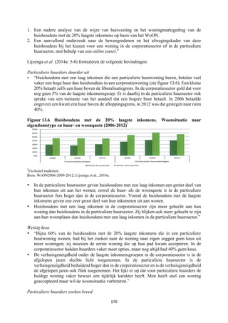 170	
	
1. Een nadere analyse van de wijze van huisvesting en het woningmarktgedrag van de
huishoudens met de 20% laagste inkomens op basis van het WoON.
2. Een aanvullend onderzoek naar de beweegredenen en het afwegingskader van deze
huishoudens bij het kiezen voor een woning in de corporatiesector of in de particuliere
huursector, met behulp van een online panel.”
Lijzenga et al. (2014a: 5-8) formuleren de volgende bevindingen:
Particuliere huurders duurder uit
• “Huishoudens met een laag inkomen die een particuliere huurwoning huren, betalen veel
vaker een hoge huur dan huishoudens in een corporatiewoning (zie figuur 13.6). Een kleine
20% betaalt zelfs een huur boven de liberalisatiegrens. In de corporatiesector gold dat voor
nog geen 5% van de laagste inkomensgroep. Er is daarbij in de particuliere huursector ook
sprake van een toename van het aandeel dat een hogere huur betaalt. In 2006 betaalde
ongeveer een kwart een huur boven de aftoppingsgrens, in 2012 was dat gestegen naar ruim
40%.	
Figuur 13.6 Huishoudens met de 20% laagste inkomens. Woonsituatie naar
eigendomstype en huur- en woonquote (2006-2012)*
*
Exclusief studenten
Bron: WoON2006-2009-2012; Lijzenga et al., 2014a.
• In de particuliere huursector geven huishoudens met een laag inkomen een groter deel van
hun inkomen uit aan het wonen; zowel de huur- als de woonquote is in de particuliere
huursector fors hoger dan in de corporatiesector. Vooral de huishoudens met de laagste
inkomens geven een zeer groot deel van hun inkomsten uit aan wonen.
• Huishoudens met een laag inkomen in de corporatiesector zijn meer gehecht aan hun
woning dan huishoudens in de particuliere huursector. Zij blijken ook meer gehecht te zijn
aan hun woonplaats dan huishoudens met een laag inkomen in de particuliere huursector.”
Weinig keus
• “Bijna 60% van de huishoudens met de 20% laagste inkomens die in een particuliere
huurwoning wonen, had bij het zoeken naar de woning naar eigen zeggen geen keus uit
meer woningen; zij moesten de eerste woning die op hun pad kwam accepteren. In de
corporatiesector hadden huurders vaker meer opties, maar nog altijd had 40% geen keus.
• De verhuisgeneigdheid onder de laagste inkomensgroepen in de corporatiesector is in de
afgelopen jaren slechts licht toegenomen. In de particuliere huursector is de
verhuisgeneigdheid beduidend hoger dan in de corporatiesector en is de verhuisgeneigdheid
de afgelopen jaren ook flink toegenomen. Het lijkt er op dat voor particuliere huurders de
huidige woning vaker bewust een tijdelijk karakter heeft. Men heeft snel een woning
geaccepteerd maar wil de woonsituatie verbeteren.”
Particuliere huurders zoeken breed
 