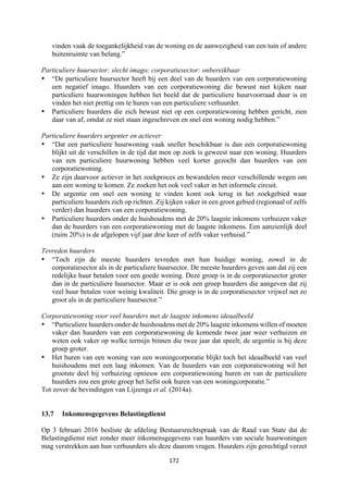 172	
	
vinden vaak de toegankelijkheid van de woning en de aanwezigheid van een tuin of andere
buitenruimte van belang.”
Particuliere huursector: slecht imago; corporatiesector: onbereikbaar
• “De particuliere huursector heeft bij een deel van de huurders van een corporatiewoning
een negatief imago. Huurders van een corporatiewoning die bewust niet kijken naar
particuliere huurwoningen hebben het beeld dat de particuliere huurvoorraad duur is en
vinden het niet prettig om te huren van een particuliere verhuurder.
• Particuliere huurders die zich bewust niet op een corporatiewoning hebben gericht, zien
daar van af, omdat ze niet staan ingeschreven en snel een woning nodig hebben.”
Particuliere huurders urgenter en actiever
• “Dat een particuliere huurwoning vaak sneller beschikbaar is dan een corporatiewoning
blijkt uit de verschillen in de tijd dat men op zoek is geweest naar een woning. Huurders
van een particuliere huurwoning hebben veel korter gezocht dan huurders van een
corporatiewoning.
• Ze zijn daarvoor actiever in het zoekproces en bewandelen meer verschillende wegen om
aan een woning te komen. Ze zoeken het ook veel vaker in het informele circuit.
• De urgentie om snel een woning te vinden komt ook terug in het zoekgebied waar
particuliere huurders zich op richten. Zij kijken vaker in een groot gebied (regionaal of zelfs
verder) dan huurders van een corporatiewoning.
• Particuliere huurders onder de huishoudens met de 20% laagste inkomens verhuizen vaker
dan de huurders van een corporatiewoning met de laagste inkomens. Een aanzienlijk deel
(ruim 20%) is de afgelopen vijf jaar drie keer of zelfs vaker verhuisd.”
Tevreden huurders
• “Toch zijn de meeste huurders tevreden met hun huidige woning, zowel in de
corporatiesector als in de particuliere huursector. De meeste huurders geven aan dat zij een
redelijke huur betalen voor een goede woning. Deze groep is in de corporatiesector groter
dan in de particuliere huursector. Maar er is ook een groep huurders die aangeven dat zij
veel huur betalen voor weinig kwaliteit. Die groep is in de corporatiesector vrijwel net zo
groot als in de particuliere huursector.”
Corporatiewoning voor veel huurders met de laagste inkomens ideaalbeeld
• “Particuliere huurders onder de huishoudens met de 20% laagste inkomens willen of moeten
vaker dan huurders van een corporatiewoning de komende twee jaar weer verhuizen en
weten ook vaker op welke termijn binnen die twee jaar dat speelt; de urgentie is bij deze
groep groter.
• Het huren van een woning van een woningcorporatie blijkt toch het ideaalbeeld van veel
huishoudens met een laag inkomen. Van de huurders van een corporatiewoning wil het
grootste deel bij verhuizing opnieuw een corporatiewoning huren en van de particuliere
huurders zou een grote groep het liefst ook huren van een woningcorporatie.”
Tot zover de bevindingen van Lijzenga et al. (2014a).
13.7 Inkomensgegevens Belastingdienst
Op 3 februari 2016 besliste de afdeling Bestuursrechtspraak van de Raad van State dat de
Belastingdienst niet zonder meer inkomensgegevens van huurders van sociale huurwoningen
mag verstrekken aan hun verhuurders als deze daarom vragen. Huurders zijn gerechtigd verzet
 