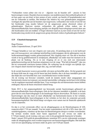 174	
	
“Verhuurders weten echter niet wie er – afgezien van de huurder zelf – precies in hun
huurwoningen wonen. Huurders hoeven mutaties van medebewoners (bijvoorbeeld geboorte of
uit huis gaan van een kind, in huis nemen of juist vertrek van familie of hospitahuurder) niet
aan de verhuurder te melden. Dat betekent dat, behalve bij voor gehandicapten aangepaste
woningen die specifiek aan de huurders zijn toegewezen, verhuurders niet weten of een lid van
het huishouden (nog steeds) behoort tot de aangewezen groep chronisch zieken of
gehandicapten. Daarvoor moeten verhuurders die gebruik willen maken van de
inkomensafhankelijke huurverhoging jaarlijks een dergelijk huurverhogingsvoorstel doen aan
alle huishoudens met een midden- of hoger inkomen waarvan zij niet weten of een lid van het
huishouden (nog steeds) tot de aangewezen groep chronisch zieken of gehandicapten behoort.”
13.9 Chaotisch huurpatroon
Hugo Priemus
Aedes Corporatieforum, 25 april 2016
“Vroeger betaalde je voor een vliegreis een vaste prijs. Al jarenlang doen ze in de luchtvaart
aan yield management: een zodanige tariefstelling wordt toegepast, dat de opbrengsten voor de
luchtvaartmaatschappij worden gemaximaliseerd. Het vliegtuig moet vol. Om dat te bereiken
wordt er hevig gedifferentieerd in stoelprijzen, afhankelijk van onder meer het moment en de
plaats van de boeking. Als je in een vliegtuig zit en er zou zich een interessante
gedachtenwisseling met de buurman ontspinnen over de vraag: “Wat heb jij betaald?”, dan zou
dat tot verrassende conclusies kunnen leiden. De verbazing van de reiziger zou tijdelijk zijn:
een vliegreis duurt meestal niet langer dan, zeg, een half etmaal.
In de sociale huursector woon je gewoonlijk vele jaren op hetzelfde adres. Als het gesprek met
de buren leidt naar de vraag wat de buren aan huur betalen, dan is de kans inmiddels groot dat
dan blijkt dat voor hetzelfde huis zeer verschillende huren worden betaald.
Als de woning van bewoner verandert, wordt de mutatie steeds vaker aangegrepen om
harmonisatie-ineens toe te passen: een meestal aanzienlijke verhoging van de huur in de richting
van de zogeheten maximaal redelijke huur. Voor woningen die een harmonisatie-ineens hebben
ondergaan, blijven de huren structureel relatief hoog.
Sinds 2013 is het aanpassingsbeleid van bewoonde sociale huurwoningen gebaseerd op
inkomensafhankelijke huurverhogingen. Ook als het inkomen inmiddels is gedaald, is de kans
groot dat de extra huurverhogingen in de huurhoogte blijven doorwerken. De huren in sociale
huurwoningen zijn dus meer en meer afhankelijk van harmonisatie-ineens in het verleden,
inkomensafhankelijke huurverhogingen in het verleden en het door de corporatie gevoerde
huuraanpassingsbeleid. Dat beleid hangt vervolgens weer samen met de financiële spankracht
van de corporatie.
En dan is er het verstorende effect van de aftoppingsgrens en de liberalisatiegrens (€ 620,
respectievelijk € 710 per maand). Van het totale corporatiebezit telt 40 à 50% meer dan 142
waarderingspunten, waardoor op den duur de liberalisatiegrens dreigt te worden overschreden.
Op termijn worden steeds meer huren opgestuwd tot een niveau net onder de
€ 710 per maand, om de woning coûte que coûte in de gereguleerde huursector te houden.
Sinds 1 januari 2016 geldt de passendheidstoets: tenminste 95% van de vrijkomende woningen
onder de aftoppingsgrens moet worden toegewezen aan huurtoeslaggerechtigden. Dat leidt dan
weer tot een opeenhoping van huren onder de grens van € 620 per maand.
 