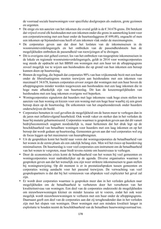 178	
	
de voorraad sociale huurwoningen voor specifieke doelgroepen als ouderen, grote gezinnen
en urgenten.
• De enige eis ten aanzien van het inkomen die overal geldt is de € 34.678-grens. Dit betekent
dat vrijwel overal elk huishouden met een inkomen onder die grens in aanmerking komt voor
een corporatiewoning met een huur onder de huurtoeslaggrens (€ 699,48), ongeacht of men
een inkomen op bijstandsniveau heeft of een inkomen vlak onder de maximumgrens.
• De corporaties geven aan dat door het loslaten van de inkomenseisen in de
woonruimteverdelingsregels en het ontbreken van de passendheidstoets hun de
mogelijkheden ontbreken de passendheid van toewijzingen af te dwingen.
• Dit is overigens niet geheel correct; los van het ontbreken van toegespitste inkomenseisen in
de lokale en regionale woonruimteverdelingsregels, geldt in 2014 voor woningcorporaties
nog steeds de opdracht uit het BBSH om woningen met een huur tot de aftoppingsgrens
zoveel mogelijk toe te wijzen aan huishoudens die op grond van hun inkomen een beroep
kunnen doen op huurtoeslag.
• Binnen de regeling, die bepaalt dat corporaties 90% van hun vrijkomende bezit met een huur
onder de liberalisatiegrens moeten toewijzen aan huishoudens met een inkomen van
maximaal € 34.678, kunnen corporaties ervoor zorgen dat woningen met een huur boven de
aftoppingsgrens minder worden toegewezen aan huishoudens met een laag inkomen die in
hoge mate afhankelijk zijn van huurtoeslag. Dit kan de keuzemogelijkheden van
huishoudens met een laag inkomen overigens wel beperken.
• Woningcorporaties signaleren dat huurders met lage inkomens vaak hoge eisen stellen ten
aanzien van hun woning en kiezen voor een woning met een hoge huur waarbij zij een groot
beroep doen op de huurtoeslag. De uitkomsten van het enquêteonderzoek onder huurders
onderschrijven dit beeld.
• Corporaties benutten in veel gevallen de mogelijkheid om de huren meer te verhogen dan in
de jaren met inflatievolgend huurbeleid. Ook wordt vaker en sterker dan in het verleden de
huur bij mutatie geharmoniseerd. Corporaties waarmee is gesproken geven aan dat dit vanuit
bedrijfseconomisch oogpunt noodzakelijk is, maar herkennen dat het druk legt op de
beschikbaarheid van betaalbare woningen voor huurders met een laag inkomen en op het
beroep dat wordt gedaan op huurtoeslag. Gemeenten geven aan dat veel corporaties wel erg
de focus leggen op het maximeren van huuropbrengsten.
• Uit de gesprekken komt het beeld naar voren dat woningcorporaties de betaalbaarheid van
het wonen in de eerste plaats als een zakelijk belang zien. Men wil het risico op huurderving
minimaliseren. De huurtoeslag is voor veel corporaties een instrument om de betaalbaarheid
van het wonen te vergroten, maar biedt tevens ruimte om huurniveaus te verhogen.
• Door de economische crisis komt de betaalbaarheid van het wonen bij veel gemeenten en
woningcorporaties weer nadrukkelijker op de agenda. Diverse organisaties waarmee is
gesproken geven aan dat het wenselijk zou zijn weer striktere inkomenseisen te gaan stellen
bij woningtoewijzing. Op dit moment is er in prestatieafspraken tussen gemeenten en
corporaties weinig aandacht voor het passend toewijzen. De verwachting van veel
gesprekspartners is dat dat bij het vernieuwen van afspraken veel explicieter het geval zal
zijn.
• Er wordt door corporaties waarmee is gesproken meer dan in het verleden gekeken naar
mogelijkheden om de betaalbaarheid te verbeteren door het versoberen van het
kwaliteitsniveau van woningen. Een deel van de corporaties onderzoekt de mogelijkheden
om nieuwbouwwoningen kleiner en minder luxueus uit te voeren, zodat het ook weer
mogelijk wordt nieuwbouwwoningen te verhuren met een huur onder de aftoppingsgrens.
Daarnaast geeft een deel van de corporaties aan dat zij terughoudender dan in het verleden
zijn met het slopen van woningen. Door woningen met een mindere kwaliteit langer in
exploitatie te houden neemt de beschikbaarheid van de betaalbare huurwoningvoorraad toe.
 