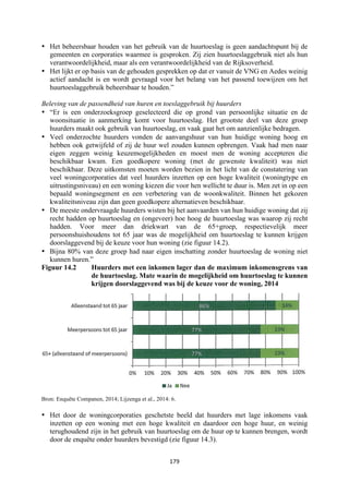 179	
	
• Het beheersbaar houden van het gebruik van de huurtoeslag is geen aandachtspunt bij de
gemeenten en corporaties waarmee is gesproken. Zij zien huurtoeslaggebruik niet als hun
verantwoordelijkheid, maar als een verantwoordelijkheid van de Rijksoverheid.
• Het lijkt er op basis van de gehouden gesprekken op dat er vanuit de VNG en Aedes weinig
actief aandacht is en wordt gevraagd voor het belang van het passend toewijzen om het
huurtoeslaggebruik beheersbaar te houden.”
Beleving van de passendheid van huren en toeslaggebruik bij huurders
• “Er is een onderzoeksgroep geselecteerd die op grond van persoonlijke situatie en de
woonsituatie in aanmerking komt voor huurtoeslag. Het grootste deel van deze groep
huurders maakt ook gebruik van huurtoeslag, en vaak gaat het om aanzienlijke bedragen.
• Veel onderzochte huurders vonden de aanvangshuur van hun huidige woning hoog en
hebben ook getwijfeld of zij de huur wel zouden kunnen opbrengen. Vaak had men naar
eigen zeggen weinig keuzemogelijkheden en moest men de woning accepteren die
beschikbaar kwam. Een goedkopere woning (met de gewenste kwaliteit) was niet
beschikbaar. Deze uitkomsten moeten worden bezien in het licht van de constatering van
veel woningcorporaties dat veel huurders inzetten op een hoge kwaliteit (woningtype en
uitrustingsniveau) en een woning kiezen die voor hen wellicht te duur is. Men zet in op een
bepaald woningsegment en een verbetering van de woonkwaliteit. Binnen het gekozen
kwaliteitsniveau zijn dan geen goedkopere alternatieven beschikbaar.
• De meeste ondervraagde huurders wisten bij het aanvaarden van hun huidige woning dat zij
recht hadden op huurtoeslag en (ongeveer) hoe hoog de huurtoeslag was waarop zij recht
hadden. Voor meer dan driekwart van de 65+groep, respectievelijk meer
persoonshuishoudens tot 65 jaar was de mogelijkheid om huurtoeslag te kunnen krijgen
doorslaggevend bij de keuze voor hun woning (zie figuur 14.2).
• Bijna 80% van deze groep had naar eigen inschatting zonder huurtoeslag de woning niet
kunnen huren.”
Figuur 14.2 Huurders met een inkomen lager dan de maximum inkomensgrens van
de huurtoeslag. Mate waarin de mogelijkheid om huurtoeslag te kunnen
krijgen doorslaggevend was bij de keuze voor de woning, 2014
Bron: Enquête Companen, 2014; Lijzenga et al., 2014: 6.
• Het door de woningcorporaties geschetste beeld dat huurders met lage inkomens vaak
inzetten op een woning met een hoge kwaliteit en daardoor een hoge huur, en weinig
terughoudend zijn in het gebruik van huurtoeslag om de huur op te kunnen brengen, wordt
door de enquête onder huurders bevestigd (zie figuur 14.3).
 
