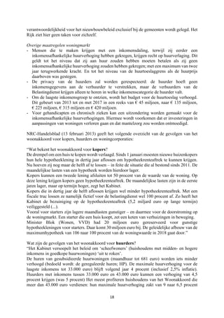 18	
	
verantwoordelijkheid voor het nieuwbouwbeleid exclusief bij de gemeenten wordt gelegd. Het
Rijk ziet hier geen taken voor zichzelf.
Overige maatregelen woningmarkt
- Mensen die te maken krijgen met een inkomensdaling, terwijl zij eerder een
inkomensafhankelijke huurverhoging hebben gekregen, krijgen recht op huurverlaging. Dit
geldt tot het niveau dat zij aan huur zouden hebben moeten betalen als zij geen
inkomensafhankelijke huurverhoging zouden hebben gekregen; met een maximum van twee
jaar terugwerkende kracht. En tot het niveau van de huurtoeslaggrens als de huurprijs
daarboven was gestegen.
- De privacy van de huurders zal worden gerespecteerd: de huurder hoeft geen
inkomensgegevens aan de verhuurder te verstrekken, maar de verhuurders van de
Belastingdienst krijgen alleen te horen in welke inkomenscategorie de huurder valt.
- Om de laagste inkomensgroep te ontzien, wordt het budget voor de huurtoeslag verhoogd.
Dit gebeurt van 2013 tot en met 2017 in een reeks van € 45 miljoen, naar € 135 miljoen,
€ 225 miljoen, € 315 miljoen en € 420 miljoen.
- Voor gehandicapten en chronisch zieken kan een uitzondering worden gemaakt voor de
inkomensafhankelijke huurverhogingen. Hiermee wordt voorkomen dat er investeringen in
aanpassingen van woningen verloren gaan en dat mantelzorg zou worden ontmoedigd.
NRC-Handelsblad (13 februari 2013) geeft het volgende overzicht van de gevolgen van het
woonakkoord voor kopers, huurders en woningcorporaties:
“Wat bekent het woonakkoord voor kopers?
De drempel om een huis te kopen wordt verlaagd. Sinds 1 januari moesten nieuwe huizenkopers
hun hele hypotheeklening in dertig jaar aflossen om hypotheekrenteaftrek te kunnen krijgen.
Nu hoeven zij nog maar de helft af te lossen – in feite de situatie die al bestond sinds 2011. De
maandelijkse lasten van een hypotheek worden hierdoor lager.
Kopers kunnen een tweede lening afsluiten tot 50 procent van de waarde van de woning. Op
deze lening krijgen kopers geen hypotheekrenteaftrek. De maandelijkse lasten zijn in de eerste
jaren lager, maar op termijn hoger, zegt het Kabinet.
Kopers die in dertig jaar de helft aflossen krijgen wel minder hypotheekrenteaftrek. Met een
fiscale truc lossen ze namelijk fictief voor de belastingdienst wel 100 procent af. Zo heeft het
Kabinet de bezuiniging op de hypotheekrenteaftrek (5,2 miljard euro op lange termijn)
veiliggesteld (...).
Vooral voor starters zijn lagere maandlasten gunstiger – en daarmee voor de doorstroming op
de woningmarkt. Een starter die een huis koopt, zet een keten van verhuizingen in beweging.
Minister Blok (Wonen, VVD) had 20 miljoen euro gereserveerd voor gunstige
hypotheekleningen voor starters. Daar komt 30 miljoen euro bij. De geleidelijke afbouw van de
maximumhypotheek van 106 naar 100 procent van de woningwaarde in 2018 gaat door.”
Wat zijn de gevolgen van het woonakkoord voor huurders?
“Het Kabinet versoepelt het beleid om ‘scheefwoners’ (huishoudens met midden- en hogere
inkomens in goedkope huurwoningen) ‘uit te roken’.
De huren van gesubsidieerde huurwoningen (maandhuur tot 681 euro) worden iets minder
verhoogd (bedoeld wordt: de gereguleerde huren; HP). De maximale huurverhoging voor de
laagste inkomens tot 33.000 euro) blijft volgend jaar 4 procent (inclusief 2,5% inflatie).
Huurders met inkomens tussen 33.000 euro en 43.000 euro kunnen een verhoging van 4,5
procent krijgen (was 5 procent) Het meest profiteren huishoudens van het Woonakkoord die
meer dan 43.000 euro verdienen: hun maximale huurverhoging zakt van 9 naar 6,5 procent
 