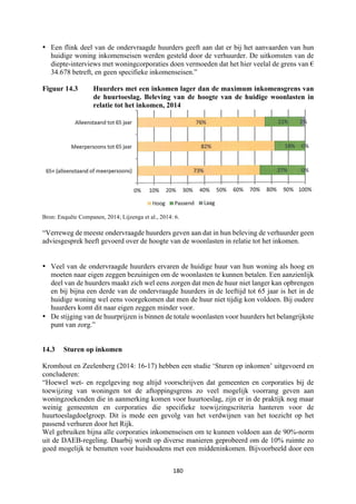 180	
	
• Een flink deel van de ondervraagde huurders geeft aan dat er bij het aanvaarden van hun
huidige woning inkomenseisen werden gesteld door de verhuurder. De uitkomsten van de
diepte-interviews met woningcorporaties doen vermoeden dat het hier veelal de grens van €
34.678 betreft, en geen specifieke inkomenseisen.”
Figuur 14.3 Huurders met een inkomen lager dan de maximum inkomensgrens van
de huurtoeslag. Beleving van de hoogte van de huidige woonlasten in
relatie tot het inkomen, 2014
Bron: Enquête Companen, 2014; Lijzenga et al., 2014: 6.
“Verreweg de meeste ondervraagde huurders geven aan dat in hun beleving de verhuurder geen
adviesgesprek heeft gevoerd over de hoogte van de woonlasten in relatie tot het inkomen.
• Veel van de ondervraagde huurders ervaren de huidige huur van hun woning als hoog en
moeten naar eigen zeggen bezuinigen om de woonlasten te kunnen betalen. Een aanzienlijk
deel van de huurders maakt zich wel eens zorgen dat men de huur niet langer kan opbrengen
en bij bijna een derde van de ondervraagde huurders in de leeftijd tot 65 jaar is het in de
huidige woning wel eens voorgekomen dat men de huur niet tijdig kon voldoen. Bij oudere
huurders komt dit naar eigen zeggen minder voor.
• De stijging van de huurprijzen is binnen de totale woonlasten voor huurders het belangrijkste
punt van zorg.”
14.3 Sturen op inkomen
Kromhout en Zeelenberg (2014: 16-17) hebben een studie ‘Sturen op inkomen’ uitgevoerd en
concluderen:
“Hoewel wet- en regelgeving nog altijd voorschrijven dat gemeenten en corporaties bij de
toewijzing van woningen tot de aftoppingsgrens zo veel mogelijk voorrang geven aan
woningzoekenden die in aanmerking komen voor huurtoeslag, zijn er in de praktijk nog maar
weinig gemeenten en corporaties die specifieke toewijzingscriteria hanteren voor de
huurtoeslagdoelgroep. Dit is mede een gevolg van het verdwijnen van het toezicht op het
passend verhuren door het Rijk.
Wel gebruiken bijna alle corporaties inkomenseisen om te kunnen voldoen aan de 90%-norm
uit de DAEB-regeling. Daarbij wordt op diverse manieren geprobeerd om de 10% ruimte zo
goed mogelijk te benutten voor huishoudens met een middeninkomen. Bijvoorbeeld door een
 