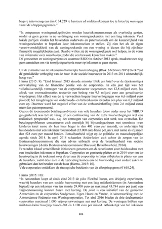 181	
	
hogere inkomensgrens dan € 34.229 te hanteren of middeninkomens toe te laten bij woningen
vanaf de aftoppingsgrenzen.”
“In ontspannen woningmarktgebieden worden huurinkomensnormen als overbodig gezien,
omdat er geen gevaar is op verdringing van woningzoekenden met een laag inkomen. Veel
lokale partijen vinden het bovendien ouderwets en paternalistisch om de keuzevrijheid van
woningzoekenden te beperken door inkomenseisen te stellen. Zij zien het als de eigen
verantwoordelijkheid van de woningzoekende om een woning te kiezen die bij zijn/haar
financiële mogelijkheden past. Daarbij willen zij de woningzoekende wel helpen, in de vorm
van informatie over woonlasten, zodat die een bewuste keuze kan maken.”
De gemeenten en woningcorporaties waarmee RIGO in oktober 2013 sprak, maakten toen nog
geen aanstalten om via toewijzingscriteria meer op inkomen te gaan sturen.
Uit de evaluatie van de inkomensafhankelijke huurverhoging (Blok, 6 februari 2015) bleek “dat
de gemiddelde verhoging van de huur in de sociale huursector in 2013 en 2014 uitzonderlijk
hoog was.”
Harms (2015: 9): “Eind februari 2015 stuurde minister Blok een brief over de (toekomstige)
ontwikkeling van de financiële positie van de corporaties. In één jaar tijd was het
volkshuisvestelijk vermogen van de corporatiesector toegenomen met 12,8 miljard euro. Na
aftrek van voorraadmutaties resteerde een bedrag van 9,5 miljard euro aan gerealiseerde
waardegroei. Het effect van de te verwachten hogere huurverhogingen was 6,6 miljard euro
positief; het terugdringen van onderhouds- en beheerkosten leverden een plus van 6,2 miljard
euro op. Daarmee werd het negatief effect van de verhuurderheffing (min 2,6 miljard euro)
meer dan gecompenseerd.
Gezien de toenemende betalingsproblemen van vele huurders (door onder meer het NIBUD
gesignaleerd) was het de vraag of een continuering van de extra huurverhogingen wel een
realistisch perspectief was, c.q. het vermogen van corporaties niet sterk was overschat. De
betalingsproblemen concentreren zich enerzijds bij bijstandsgezinnen met tenminste twee
kinderen (met name als hun huur hoger is dan 403 euro per maand), en anderzijds bij
huishoudens met een inkomen rond modaal (35.000 euro bruto per jaar), met name als zij meer
dan 528 euro per maand betalen. Betaalbaarheid stijgt op de politieke en maatschappelijke
agenda sinds 2014. In april 2014 schaarden Aedes-leden zich achter de zorgen van de
Bestuursadviescommissie die een advies uitbracht over de betaalbaarheid van sociale
huurwoningen (Aedes Bestuursadviescommissie Discussie Betaalbaarheid, 2014).
Er worden lokaal verschillende initiatieven genomen om de woonlasten voor huishoudens met
een bescheiden inkomen te beperken. Corporaties en gemeente pleiten er in 2014 voor om de
huurtoeslag in de toekomst weer direct aan de corporaties te laten uitbetalen in plaats van aan
de huurders, zodat deze niet in de verleiding komen om de huurtoeslag voor andere zaken te
gebruiken dan het betalen van de huur (Harms, 2015: 10).
Vele corporaties ontdekken de strategische betekenis van de aftoppingsgrens (€ 618,24).
Harms (2015: 10):
“In Amsterdam loopt al sinds eind 2013 de pilot Flexibel huren, een driejarig experiment,
waarbij huurders van een sociale huurwoning met een laag middeninkomen (in Amsterdam
bepaald op een inkomen van ten minste 29.900 euro en maximaal 43.784 euro per jaar) een
vrijesectorwoning kunnen huren met korting. De pilot is een initiatief van de gemeente
Amsterdam en de corporaties Stadgenoot, Eigen Haard en Ymere, in samenwerking met de
Amsterdamse Federatie van Woningcorporaties. Tot eind 2016 bieden de drie deelnemende
corporaties maximaal 1.000 vrijesectorwoningen aan met korting. De woningen hebben een
marktconforme huurprijs tussen 681 en 1.100 euro per maand. Afhankelijk van het inkomen
 