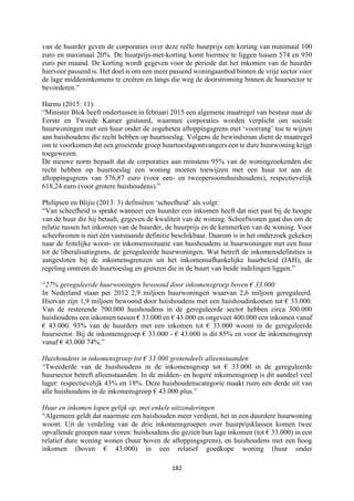 182	
	
van de huurder geven de corporaties over deze reële huurprijs een korting van minimaal 100
euro en maximaal 20%. De huurprijs-met-korting komt hiermee te liggen tussen 574 en 930
euro per maand. De korting wordt gegeven voor de periode dat het inkomen van de huurder
hiervoor passend is. Het doel is om een meer passend woningaanbod binnen de vrije sector voor
de lage middeninkomens te creëren en langs die weg de doorstroming binnen de huursector te
bevorderen.”
Harms (2015: 11):
“Minister Blok heeft ondertussen in februari 2015 een algemene maatregel van bestuur naar de
Eerste en Tweede Kamer gestuurd, waarmee corporaties worden verplicht om sociale
huurwoningen met een huur onder de zogeheten aftoppingsgrens met ‘voorrang’ toe te wijzen
aan huishoudens die recht hebben op huurtoeslag. Volgens de bewindsman dient de maatregel
om te voorkomen dat een groeiende groep huurtoeslagontvangers een te dure huurwoning krijgt
toegewezen.
De nieuwe norm bepaalt dat de corporaties aan minstens 95% van de woningzoekenden die
recht hebben op huurtoeslag een woning moeten toewijzen met een huur tot aan de
aftoppingsgrens van 576,87 euro (voor een- en tweepersoonshuishoudens), respectievelijk
618,24 euro (voor grotere huishoudens).”
Philipsen en Blijie (2013: 3) definiëren ‘scheefheid’ als volgt:
“Van scheefheid is sprake wanneer een huurder een inkomen heeft dat niet past bij de hoogte
van de huur die hij betaalt, gegeven de kwaliteit van de woning. Scheefwonen gaat dus om de
relatie tussen het inkomen van de huurder, de huurprijs en de kenmerken van de woning. Voor
scheefwonen is niet één vaststaande definitie beschikbaar. Daarom is in het onderzoek gekeken
naar de feitelijke woon- en inkomenssituatie van huishoudens in huurwoningen met een huur
tot de liberalisatiegrens, de gereguleerde huurwoningen. Wat betreft de inkomensdefinities is
aangesloten bij de inkomensgrenzen uit het inkomensafhankelijke huurbeleid (IAH), de
regeling omtrent de huurtoeslag en grenzen die in de buurt van beide indelingen liggen.”
“27% gereguleerde huurwoningen bewoond door inkomensgroep boven € 33.000
In Nederland staan per 2012 2,9 miljoen huurwoningen waarvan 2,6 miljoen gereguleerd.
Hiervan zijn 1,9 miljoen bewoond door huishoudens met een huishoudinkomen tot € 33.000.
Van de resterende 700.000 huishoudens in de gereguleerde sector hebben circa 300.000
huishoudens een inkomen tussen € 33.000 en € 43.000 en ongeveer 400.000 een inkomen vanaf
€ 43.000. 93% van de huurders met een inkomen tot € 33.000 woont in de gereguleerde
huursector. Bij de inkomensgroep € 33.000 - € 43.000 is dit 85% en voor de inkomensgroep
vanaf € 43.000 74%.”
Huishoudens in inkomensgroep tot € 33.000 grotendeels alleenstaanden
“Tweederde van de huishoudens in de inkomensgroep tot € 33.000 in de gereguleerde
huursector betreft alleenstaanden. In de midden- en hogere inkomensgroep is dit aandeel veel
lager: respectievelijk 43% en 18%. Deze huishoudenscategorie maakt ruim een derde uit van
alle huishoudens in de inkomensgroep € 43.000 plus.”
Huur en inkomen lopen gelijk op, met enkele uitzonderingen
“Algemeen geldt dat naarmate een huishouden meer verdient, het in een duurdere huurwoning
woont. Uit de verdeling van de drie inkomensgroepen over huurprijsklassen komen twee
opvallende groepen naar voren: huishoudens die gezien hun lage inkomen (tot € 33.000) in een
relatief dure woning wonen (huur boven de aftoppingsgrens), en huishoudens met een hoog
inkomen (boven € 43.000) in een relatief goedkope woning (huur onder
 
