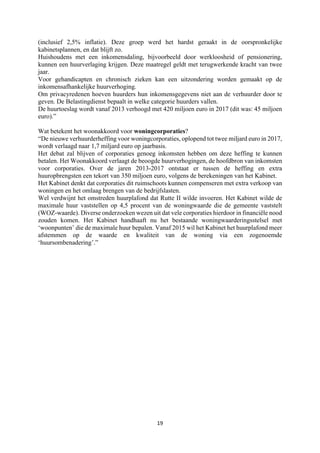 19	
	
(inclusief 2,5% inflatie). Deze groep werd het hardst geraakt in de oorspronkelijke
kabinetsplannen, en dat blijft zo.
Huishoudens met een inkomensdaling, bijvoorbeeld door werkloosheid of pensionering,
kunnen een huurverlaging krijgen. Deze maatregel geldt met terugwerkende kracht van twee
jaar.
Voor gehandicapten en chronisch zieken kan een uitzondering worden gemaakt op de
inkomensafhankelijke huurverhoging.
Om privacyredenen hoeven huurders hun inkomensgegevens niet aan de verhuurder door te
geven. De Belastingdienst bepaalt in welke categorie huurders vallen.
De huurtoeslag wordt vanaf 2013 verhoogd met 420 miljoen euro in 2017 (dit was: 45 miljoen
euro).”
Wat betekent het woonakkoord voor woningcorporaties?
“De nieuwe verhuurderheffing voor woningcorporaties, oplopend tot twee miljard euro in 2017,
wordt verlaagd naar 1,7 miljard euro op jaarbasis.
Het debat zal blijven of corporaties genoeg inkomsten hebben om deze heffing te kunnen
betalen. Het Woonakkoord verlaagt de beoogde huurverhogingen, de hoofdbron van inkomsten
voor corporaties. Over de jaren 2013-2017 ontstaat er tussen de heffing en extra
huuropbrengsten een tekort van 350 miljoen euro, volgens de berekeningen van het Kabinet.
Het Kabinet denkt dat corporaties dit ruimschoots kunnen compenseren met extra verkoop van
woningen en het omlaag brengen van de bedrijfslasten.
Wel verdwijnt het omstreden huurplafond dat Rutte II wilde invoeren. Het Kabinet wilde de
maximale huur vaststellen op 4,5 procent van de woningwaarde die de gemeente vaststelt
(WOZ-waarde). Diverse onderzoeken wezen uit dat vele corporaties hierdoor in financiële nood
zouden komen. Het Kabinet handhaaft nu het bestaande woningwaarderingsstelsel met
‘woonpunten’ die de maximale huur bepalen. Vanaf 2015 wil het Kabinet het huurplafond meer
afstemmen op de waarde en kwaliteit van de woning via een zogenoemde
‘huursombenadering’.”
 