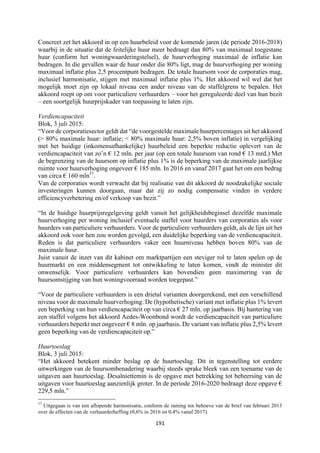 191	
	
Concreet zet het akkoord in op een huurbeleid voor de komende jaren (de periode 2016-2018)
waarbij in de situatie dat de feitelijke huur meer bedraagt dan 80% van maximaal toegestane
huur (conform het woningwaarderingstelsel), de huurverhoging maximaal de inflatie kan
bedragen. In die gevallen waar de huur onder die 80% ligt, mag de huurverhoging per woning
maximaal inflatie plus 2,5 procentpunt bedragen. De totale huursom voor de corporaties mag,
inclusief harmonisatie, stijgen met maximaal inflatie plus 1%. Het akkoord wil wel dat het
mogelijk moet zijn op lokaal niveau een ander niveau van de staffelgrens te bepalen. Het
akkoord roept op om voor particuliere verhuurders – voor het gereguleerde deel van hun bezit
– een soortgelijk huurprijskader van toepassing te laten zijn.
Verdiencapaciteit
Blok, 3 juli 2015:
“Voor de corporatiesector geldt dat “de voorgestelde maximale huurpercentages uit het akkoord
(> 80% maximale huur: inflatie; < 80% maximale huur: 2,5% boven inflatie) in vergelijking
met het huidige (inkomensafhankelijke) huurbeleid een beperkte reductie oplevert van de
verdiencapaciteit van zo’n € 12 mln. per jaar (op een totale huursom van rond € 13 mrd.) Met
de begrenzing van de huursom op inflatie plus 1% is de beperking van de maximale jaarlijkse
ruimte voor huurverhoging ongeveer € 185 mln. In 2016 en vanaf 2017 gaat het om een bedrag
van circa € 160 mln37
.
Van de corporaties wordt verwacht dat bij realisatie van dit akkoord de noodzakelijke sociale
investeringen kunnen doorgaan, maar dat zij zo nodig compensatie vinden in verdere
efficiencyverbetering en/of verkoop van bezit.”
“In de huidige huurprijsregelgeving geldt vanuit het gelijkheidsbeginsel dezelfde maximale
huurverhoging per woning inclusief eventuele staffel voor huurders van corporaties als voor
huurders van particuliere verhuurders. Voor de particuliere verhuurders geldt, als de lijn uit het
akkoord ook voor hen zou worden gevolgd, een duidelijke beperking van de verdiencapaciteit.
Reden is dat particuliere verhuurders vaker een huurniveau hebben boven 80% van de
maximale huur.
Juist vanuit de inzet van dit kabinet om marktpartijen een steviger rol te laten spelen op de
huurmarkt en een middensegment tot ontwikkeling te laten komen, vindt de minister dit
onwenselijk. Voor particuliere verhuurders kan bovendien geen maximering van de
huursomstijging van hun woningvoorraad worden toegepast.”
“Voor de particuliere verhuurders is een drietal varianten doorgerekend, met een verschillend
niveau voor de maximale huurverhoging. De (hypothetische) variant met inflatie plus 1% levert
een beperking van hun verdiencapaciteit op van circa € 27 mln. op jaarbasis. Bij hantering van
een staffel volgens het akkoord Aedes-Woonbond wordt de verdiencapaciteit van particuliere
verhuurders beperkt met ongeveer € 8 mln. op jaarbasis. De variant van inflatie plus 2,5% levert
geen beperking van de verdiencapaciteit op.”
Huurtoeslag
Blok, 3 juli 2015:
“Het akkoord betekent minder beslag op de huurtoeslag. Dit in tegenstelling tot eerdere
uitwerkingen van de huursombenadering waarbij steeds sprake bleek van een toename van de
uitgaven aan huurtoeslag. Desalniettemin is de opgave met betrekking tot beheersing van de
uitgaven voor huurtoeslag aanzienlijk groter. In de periode 2016-2020 bedraagt deze opgave €
229,5 mln.”
																																																													
37
Uitgegaan is van een aflopende harmonisatie, conform de raming ten behoeve van de brief van februari 2013
over de effecten van de verhuurderheffing (0,6% in 2016 en 0,4% vanaf 2017).
 