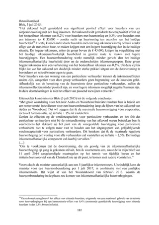 192	
	
Betaalbaarheid
Blok, 3 juli 2015:
“Het akkoord heeft gemiddeld een significant positief effect voor huurders van een
corporatiewoning met een laag inkomen. Het akkoord leidt gemiddeld tot een positief effect op
het besteedbaar inkomen van 0,2% voor huurders met huurtoeslag en 0,3% voor huurders met
een inkomen tot € 33.000 – zonder recht op huurtoeslag ten opzichte van het huidige
huurbeleid38
. Hierbij kunnen individuele huurders met een laag inkomen waarbij de huur verder
afligt van de maximale huur, te maken krijgen met een hogere huurstijging dan in de huidige
situatie. De hogere inkomens, zeker de groep boven de € 43.000, krijgen in vergelijking met
het huidige inkomensafhankelijk huurbeleid in grotere mate te maken met lagere
huurstijgingen. Een huursombenadering werkt namelijk minder gericht dan het huidige
inkomensafhankelijke huurbeleid door op de onderscheiden inkomensgroepen. Deze groep
hogere inkomens kent een verbetering van het besteedbaar inkomen van 0,5%. Uit deze cijfers
blijkt dat van het akkoord een duidelijk minder sterke prikkel uitgaat om de doorstroming te
bevorderen en scheefwonen tegen te gaan.
Voor huurders van een woning van een particuliere verhuurder kunnen de inkomenseffecten
anders zijn, aangezien voor deze groep verhuurders geen begrenzing van de huursom geldt.
Afhankelijk van de benutting van de huurruimte door particuliere verhuurders, zullen de
inkomenseffecten minder positief zijn, en voor lagere inkomens mogelijk negatief kunnen zijn.
In deze doorrekeningen is niet het effect van passend toewijzen verwerkt.”
Uiteindelijk komt minister Blok (3 juli 2015) tot de volgende conclusies:
“Met grote waardering voor het door Aedes en Woonbond bereikte resultaat ben ik bereid om
een wetsvoorstel in te dienen voor een huursombenadering langs de lijnen van het akkoord van
Aedes en Woonbond. Dat wil zeggen dat ik de maximale huursomstijging voor corporaties,
inclusief harmonisatie, op inflatie + 1% zal vaststellen.
Gezien de effecten op de verdiencapaciteit voor particuliere verhuurders en het feit dat
particuliere verhuurders niet bij de totstandkoming van het akkoord waren betrokken ben ik
voornemens het akkoord op het punt van de voorgestelde huurstijging voor particuliere
verhuurders niet te volgen maar vast te houden aan het uitgangspunt van gelijkblijvende
verdiencapaciteit voor particuliere verhuurders. Dit betekent dat ik de maximale reguliere
huurverhoging per woning voor alle verhuurders zal vaststellen op inflatie + 2,5%. De huidige
inkomensafhankelijke component zal daarbij vervallen.”
(…)
“Om te voorkomen dat de doorstroming, die als gevolg van de inkomensafhankelijke
huurverhoging op gang is gekomen stilvalt, ben ik voornemens om, naast de in mijn brief van
11 april 2014 aangekondigde maatregelen op het terrein van tijdelijk huren en het
initiatiefwetsvoorstel van de ChristenUnie op dit punt, te komen met nadere voorstellen.”
Voorts dacht de minister aanvankelijk aan een 5-jaarlijkse inkomenstoets. Uiteindelijk koos de
minister voor een huursombenadering per 1 juli 2017, in combinatie met een jaarlijkse
inkomenstoets. Dit wijkt af van het Woonakkoord van februari 2013, waarin de
huursombenadering in de plaats zou komen van inkomensafhankelijke huurverhogingen.
																																																													
38
Deze doorrekening betreft het effect voor zittende huurders, uitgaande van een maximaal gebruik van de ruimte
voor huurverhogingen bij een harmonisatie-effect van 0,4% (resterende gemiddelde huurstijging voor zittende
huurders is dan 0,6% boven inflatie).
 