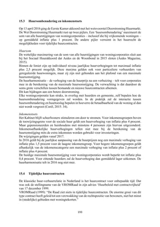 193	
	
15.3 Huursombenadering en inkomenstoets
Op 13 april 2016 ging de Eerste Kamer akkoord met het wetsvoorstel Doorstroming Huurmarkt.
De Wet Doorstroming Huurmarkt rust op twee pijlers. Een ‘huursombenadering’ maximeert de
som van alle huurstijgingen van woningcorporaties – inclusief die bij vrijkomende woningen –
op gemiddeld inflatie plus 1 procent. De andere pijler verruimt in het huurrecht de
mogelijkheden voor tijdelijke huurcontracten.
Huursom
De wettelijke maximering van de som van alle huurstijgingen van woningcorporaties sluit aan
bij het Sociaal Huurakkoord dat Aedes en de Woonbond in 2015 sloten (Aedes Magazine,
2015).
Binnen de limiet zijn op individueel niveau jaarlijkse huurverhogingen tot maximaal inflatie
plus 2,5 procent mogelijk. Deze maxima gelden ook voor particuliere verhuurders van
gereguleerde huurwoningen, maar zij zijn niet gebonden aan het plafond van een maximale
huursomstijging.
De huurharmonisatie – de verhoging van de huurprijs na een verhuizing – telt voor corporaties
mee in de berekening van de maximale huursomstijging. De verwachting is dat daardoor de
soms grote verschillen tussen bestaande en nieuwe huurcontracten afnemen.
Dit kan bijdragen aan een betere doorstroming.
Elke woningcorporatie kan straks, in overleg met huurders en gemeente, zelf bepalen hoe de
huursombenadering vormgegeven zal worden. In de praktijk zal de interactie tussen
huursombenadering en huurtoeslag bepalen in hoeverre de betaalbaarheid van de woning al dan
niet wordt vergroot (Corѐl, 2015: 34).
Inkomenstoets
Het Kabinet blijft scheefwoners stimuleren om door te stromen. Voor inkomensgroepen boven
de toewijzingsgrens voor de sociale huur geldt een huurverhoging van inflatie plus 4 procent.
Maar gepensioneerden en huishoudens met minstens 4 personen zijn hiervan uitgezonderd.
Inkomensafhankelijke huurverhogingen tellen niet mee bij de berekening van de
huursomstijging mits de extra inkomsten worden gebruikt voor investeringen.
De wijzigingen gelden vanaf 2017.
In 2016 geldt bij de jaarlijkse aanpassing van de huurprijzen nog een maximale verhoging van
inflatie plus 1,5 procent voor de laagste inkomensgroep. Voor hogere inkomensgroepen geldt
afhankelijk van de inkomenscategorie een maximale verhoging van inflatie plus 2 procent of
inflatie plus 4 procent.
De huidige maximale huursomstijging voor woningcorporaties wordt beperkt tot inflatie plus
0,4 procent. Voor zittende huurders zal de huurverhoging dan gemiddeld lager uitkomen. De
huurharmonisatie telt in 2016 nog niet mee.
15.4 Tijdelijke huurcontracten
De klassieke huur-verhuurrelatie in Nederland is het huurcontract voor onbepaalde tijd. Dat
was ook de stellingname van de VROMRaad in zijn advies ‘Huurbeleid met contractvrijheid’
van 17 december 1999.
VROMRaad (1999): “De Raad ziet niets in tijdelijke huurcontracten. De enorme groei van dit
type contract heeft geleid tot een verzwakking van de rechtspositie van bewoners, niet het minst
in (stedelijke) gebieden met woningtekorten.”
 
