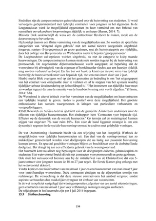 194	
	
Sindsdien zijn de campuscontracten geïntroduceerd voor de huisvesting van studenten. Er werd
vervolgens geëxperimenteerd met tijdelijke contracten voor jongeren in het algemeen. In de
Leegstandswet werd de mogelijkheid opgenomen en later verruimd om met behoud van
renteaftrek onverkoopbare koopwoningen tijdelijk te verhuren (Harms, 2014: 7).
Minister Blok onderschrijft de wens om de contractduur flexibeler te maken, mede om de
doorstroming te bevorderen.
Hij kondigt daarom een flinke verruiming van de mogelijkheden aan. Zo worden de specifieke
categorieën van ‘dringend eigen gebruik’ met een aantal nieuwe categorieën uitgebreid:
jongeren, starters (5-jarencontract) en grote gezinnen, met als buitencategorie een tijdelijke,
door het college van Burgemeester en Wethouders nader te bepalen ‘groep personen’.
De Leegstandswet zal opnieuw worden uitgebreid, nu met de categorie te koop staande
huurwoningen. De campuscontracten kunnen straks ook worden ingezet bij de huisvesting van
promovendi. De zogenoemde diplomatenclausule wordt aangepast: de beperking dat de
woonruimte bij afwezigheid van de eigenaar of hoofdhuurder slechts aan een huurder tijdelijk
mag worden verhuurd verdwijnt. En last but not least: er komt een nieuwe vorm van tijdelijk
huren bij: de huurovereenkomst voor bepaalde tijd, met een maximum duur van 2 jaar.
Hierbij merkt Blok overigens wel op dat het geenszins de bedoeling is om ‘het uitgangspunt
van het contract voor onbepaalde duur te verlaten en af te stappen van het systeem waarbij
tijdelijke verhuur de uitzondering op de hoofdregel is.’ “Het instrument van tijdelijke huur moet
zo worden ingezet dat aan de essentie van de huurbescherming niet wordt afgedaan.” (Harms,
2014: 7-8).
De Woonbond is uiterst kritisch over het verruimen van de mogelijkheden om huurcontracten
een tijdelijke looptijd te geven. Aedes is positief over deze mogelijkheid. Het grootste
enthousiasme kan worden waargenomen in kringen van particuliere verhuurders en
vastgoedbeleggers.
RIGO Research en Advies deed in opdracht van de gemeente Amsterdam onderzoek naar de
effecten van tijdelijke huurcontracten. Het eindrapport heet ‘Contracten voor bepaalde tijd.
Effecten op de dynamiek van de sociale huursector.’ Op termijn zal de mutatiegraad kunnen
stijgen van ongeveer 7% naar ruim 10%. Een voor de hand liggende strategie is om een
dynamisch segment in de sociale-huurwoningvoorraad te creëren met gelabelde woningen.
De wet Doorstroming Huurmarkt breidt via een wijziging van het Burgerlijk Wetboek de
mogelijkheden voor tijdelijke huurcontracten uit. Een deel van de woningvoorraad kan zo
makkelijker gereserveerd worden voor doelgroepen die nu lastig aan passende huisvesting
kunnen komen. En speciaal geschikte woningen blijven zo beschikbaar voor de desbetreffende
doelgroep. Dat draagt bij aan een efficiënter gebruik van de woningvoorraad.
Het huurrecht kent nu alleen nog bepalingen voor de doelgroepen ouderen, gehandicapten en
studenten. Het wetsvoorstel breidt dit uit met contracten voor promovendi en grote gezinnen.
Ook sluit het wetsvoorstel hiermee aan bij de initiatiefwet van de ChristenUnie dat een 5-
jaarscontract voor jongeren tussen de 18 en 27 jaar regelt. De Eerste Kamer ging onlangs met
het wetsvoorstel akkoord.
Verder komt er een huurcontract van maximaal 2 jaar en een huurcontract van maximaal 5 jaar
voor onzelfstandige woonruimte. Deze contracten eindigen na de afgesproken termijn van
rechtswege. De verwachting is dat deze nieuwe contractvorm het aanbod vergroot, omdat
aspirant-verhuurders dan makkelijker overgaan tot verhuur van woonruimte.
In de wet is expliciet vastgelegd dat woningcorporaties, afgezien van een aantal uitzonderingen,
geen contracten van maximaal 2 jaar voor zelfstandige woningen mogen aanbieden.
De wijzigingen in het huurrecht zijn per 1 juli 2016 ingegaan.
15.5 Slotbeschouwing
 