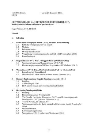 2	
	
16050905A.EVA - versie 27 december 2016 -
HP/JB
HET WOONBELEID VAN HET KABINET-RUTTE II (2012-2017).
Achtergronden, inhoud, effecten en perspectieven
Hugo Priemus, OTB, TU Delft
Inhoud
1. Inleiding
2. Brede heroverwegingen wonen (2010), inclusief bezitsbelasting
2.1 Publieke belangen en plan van aanpak
2.2 Modules
2.3 Beleidsvarianten
2.4 Overige beleidskeuzen
2.5 Vergelijking bezuinigingsmodules en SER-CSED-voorstellen (2010)
2.6 Kanttekeningen
3. Regeerakkoord VVD-PvdA ‘Bruggen slaan’ (29 oktober 2012)
3.1 Woningmarktparagraaf Regeerakkoord VVD-PvdA
3.2 Heroverwegingsrapport (2010) en Regeerakkoord VVD-PvdA (2012)
4. Woonakkoord VVD-PvdA-D66-ChristenUnie-SGP (13 februari 2013)
4.1 Inhoud van het Woonakkoord
4.2 Woonakkoord: VVD- en PvdA-frame (notitie 20 maart 2014)
5. Rapport Parlementaire Enquête Woningcorporaties (2014)
5.1 Inleiding
5.2 Aanbevelingen PEW
5.3 PEW-aanbevelingen en woonbeleid kabinet-Rutte II
6. Herziening Woningwet (2014)
6.1 Inleiding
6.2 Hervormingsagenda Woningmarkt
6.3 Van Novelle Herziening Woningwet (2013) naar Hervormingsagenda
Woningmarkt (2013) (notitie 20 januari 2014)
6.4 Tweede Novelle, 11 februari 2014
6.5 Woningcorporatiebestel dreigt wangedrocht te worden (notitie 8 september
2014)
6.6 Wooncoöperaties
6.7 Rol huurdersorganisaties
6.8 Woonakkoord (2013) en herziene Woningwet (2014)
 