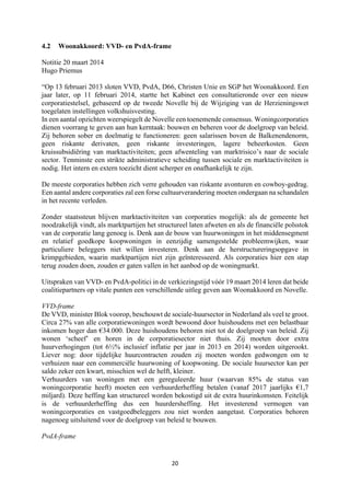 20	
	
4.2 Woonakkoord: VVD- en PvdA-frame
Notitie 20 maart 2014
Hugo Priemus
“Op 13 februari 2013 sloten VVD, PvdA, D66, Christen Unie en SGP het Woonakkoord. Een
jaar later, op 11 februari 2014, startte het Kabinet een consultatieronde over een nieuw
corporatiestelsel, gebaseerd op de tweede Novelle bij de Wijziging van de Herzieningswet
toegelaten instellingen volkshuisvesting.
In een aantal opzichten weerspiegelt de Novelle een toenemende consensus. Woningcorporaties
dienen voorrang te geven aan hun kerntaak: bouwen en beheren voor de doelgroep van beleid.
Zij behoren sober en doelmatig te functioneren: geen salarissen boven de Balkenendenorm,
geen riskante derivaten, geen riskante investeringen, lagere beheerkosten. Geen
kruissubsidiëring van marktactiviteiten; geen afwenteling van marktrisico’s naar de sociale
sector. Tenminste een strikte administratieve scheiding tussen sociale en marktactiviteiten is
nodig. Het intern en extern toezicht dient scherper en onafhankelijk te zijn.
De meeste corporaties hebben zich verre gehouden van riskante avonturen en cowboy-gedrag.
Een aantal andere corporaties zal een forse cultuurverandering moeten ondergaan na schandalen
in het recente verleden.
Zonder staatssteun blijven marktactiviteiten van corporaties mogelijk: als de gemeente het
noodzakelijk vindt, als marktpartijen het structureel laten afweten en als de financiële polsstok
van de corporatie lang genoeg is. Denk aan de bouw van huurwoningen in het middensegment
en relatief goedkope koopwoningen in eenzijdig samengestelde probleemwijken, waar
particuliere beleggers niet willen investeren. Denk aan de herstructureringsopgave in
krimpgebieden, waarin marktpartijen niet zijn geïnteresseerd. Als corporaties hier een stap
terug zouden doen, zouden er gaten vallen in het aanbod op de woningmarkt.
Uitspraken van VVD- en PvdA-politici in de verkiezingstijd vóór 19 maart 2014 leren dat beide
coalitiepartners op vitale punten een verschillende uitleg geven aan Woonakkoord en Novelle.
VVD-frame
De VVD, minister Blok voorop, beschouwt de sociale-huursector in Nederland als veel te groot.
Circa 27% van alle corporatiewoningen wordt bewoond door huishoudens met een belastbaar
inkomen hoger dan €34.000. Deze huishoudens behoren niet tot de doelgroep van beleid. Zij
wonen ‘scheef’ en horen in de corporatiesector niet thuis. Zij moeten door extra
huurverhogingen (tot 6½% inclusief inflatie per jaar in 2013 en 2014) worden uitgerookt.
Liever nog: door tijdelijke huurcontracten zouden zij moeten worden gedwongen om te
verhuizen naar een commerciële huurwoning of koopwoning. De sociale huursector kan per
saldo zeker een kwart, misschien wel de helft, kleiner.
Verhuurders van woningen met een gereguleerde huur (waarvan 85% de status van
woningcorporatie heeft) moeten een verhuurderheffing betalen (vanaf 2017 jaarlijks €1,7
miljard). Deze heffing kan structureel worden bekostigd uit de extra huurinkomsten. Feitelijk
is de verhuurderheffing dus een huurdersheffing. Het investerend vermogen van
woningcorporaties en vastgoedbeleggers zou niet worden aangetast. Corporaties behoren
nagenoeg uitsluitend voor de doelgroep van beleid te bouwen.
PvdA-frame
 
