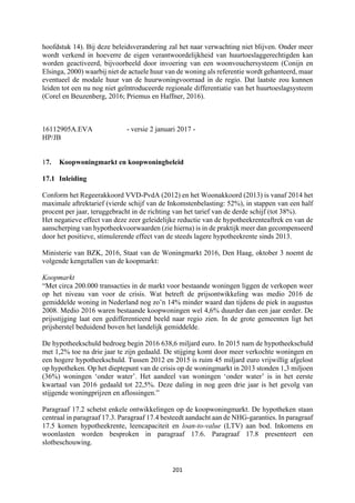 201	
	
hoofdstuk 14). Bij deze beleidsverandering zal het naar verwachting niet blijven. Onder meer
wordt verkend in hoeverre de eigen verantwoordelijkheid van huurtoeslaggerechtigden kan
worden geactiveerd, bijvoorbeeld door invoering van een woonvouchersysteem (Conijn en
Elsinga, 2000) waarbij niet de actuele huur van de woning als referentie wordt gehanteerd, maar
eventueel de modale huur van de huurwoningvoorraad in de regio. Dat laatste zou kunnen
leiden tot een nu nog niet geïntroduceerde regionale differentiatie van het huurtoeslagsysteem
(Corel en Beuzenberg, 2016; Priemus en Haffner, 2016).
16112905A.EVA - versie 2 januari 2017 -
HP/JB
17. Koopwoningmarkt en koopwoningbeleid
17.1 Inleiding
Conform het Regeerakkoord VVD-PvdA (2012) en het Woonakkoord (2013) is vanaf 2014 het
maximale aftrektarief (vierde schijf van de Inkomstenbelasting: 52%), in stappen van een half
procent per jaar, teruggebracht in de richting van het tarief van de derde schijf (tot 38%).
Het negatieve effect van deze zeer geleidelijke reductie van de hypotheekrenteaftrek en van de
aanscherping van hypotheekvoorwaarden (zie hierna) is in de praktijk meer dan gecompenseerd
door het positieve, stimulerende effect van de steeds lagere hypotheekrente sinds 2013.
Ministerie van BZK, 2016, Staat van de Woningmarkt 2016, Den Haag, oktober 3 noemt de
volgende kengetallen van de koopmarkt:
Koopmarkt
“Met circa 200.000 transacties in de markt voor bestaande woningen liggen de verkopen weer
op het niveau van voor de crisis. Wat betreft de prijsontwikkeling was medio 2016 de
gemiddelde woning in Nederland nog zo’n 14% minder waard dan tijdens de piek in augustus
2008. Medio 2016 waren bestaande koopwoningen wel 4,6% duurder dan een jaar eerder. De
prijsstijging laat een gedifferentieerd beeld naar regio zien. In de grote gemeenten ligt het
prijsherstel beduidend boven het landelijk gemiddelde.
De hypotheekschuld bedroeg begin 2016 638,6 miljard euro. In 2015 nam de hypotheekschuld
met 1,2% toe na drie jaar te zijn gedaald. De stijging komt door meer verkochte woningen en
een hogere hypotheekschuld. Tussen 2012 en 2015 is ruim 45 miljard euro vrijwillig afgelost
op hypotheken. Op het dieptepunt van de crisis op de woningmarkt in 2013 stonden 1,3 miljoen
(36%) woningen ‘onder water’. Het aandeel van woningen ‘onder water’ is in het eerste
kwartaal van 2016 gedaald tot 22,5%. Deze daling in nog geen drie jaar is het gevolg van
stijgende woningprijzen en aflossingen.”
Paragraaf 17.2 schetst enkele ontwikkelingen op de koopwoningmarkt. De hypotheken staan
centraal in paragraaf 17.3. Paragraaf 17.4 besteedt aandacht aan de NHG-garanties. In paragraaf
17.5 komen hypotheekrente, leencapaciteit en loan-to-value (LTV) aan bod. Inkomens en
woonlasten worden besproken in paragraaf 17.6. Paragraaf 17.8 presenteert een
slotbeschouwing.
 