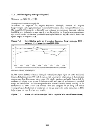 202	
	
17.2 Ontwikkelingen op de koopwoningmarkt
Ministerie van BZK, 2016: 27-28:
Woningtransacties en huizenprijzen
“Nederland telt ongeveer 7,3 miljoen bewoonde woningen, waarvan 4,3 miljoen
koopwoningen. Verkoopprijzen stijgen en aantallen transacties op de woningmarkt nemen toe.
Met circa 200.000 transacties in de markt voor bestaande koopwoningen liggen de verkopen
inmiddels weer op het niveau van voor de crisis. De stijging van de prijzen verloopt minder
spectaculair: medio 2016 was de gemiddelde woning in Nederland nog 14% minder waard dan
tijdens de piek in augustus 2008.
Figuur 17.1 Ontwikkeling prijs en transacties bestaande koopwoningen, 2000 –
augustus 2016 (index augustus 2008=100)
Bron: CBS/Kadaster, bewerking BZK.
In 2006 werden 210.000 bestaande woningen verkocht; in dat jaar begon het aantal transacties
te dalen. In het najaar van 2008 brak de wereldwijde kredietcrisis uit en raakte de daling in een
stroomversnelling. Binnen een jaar werden 30% minder woningen verkocht. Daarna leek de
markt voorzichtig op te veren, maar de daling zette zich toch voort, zij het in een meer gematigd
tempo. In 2013 werden 110.000 woningen verkocht, ruim 40% minder dan bij aanvang van de
kredietcrisis in 2008. Vanaf dat moment trad een keerpunt op en steeg het aantal
woningverkopen. Sindsdien is er sprake van een stevige groei in het aantal transacties. In 2016
is het niveau van voor de crisis weer bereikt.
Figuur 17.2. Aantal verkochte woningen 2007 – augustus 2016 (twaalfmaandstotaal)
 