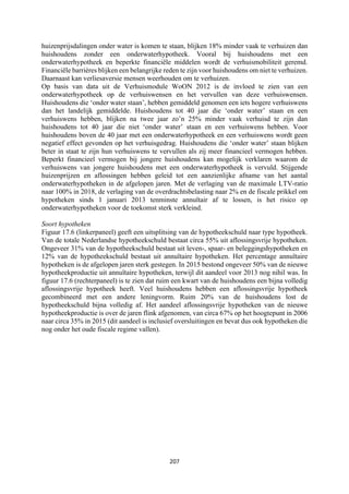 207	
	
huizenprijsdalingen onder water is komen te staan, blijken 18% minder vaak te verhuizen dan
huishoudens zonder een onderwaterhypotheek. Vooral bij huishoudens met een
onderwaterhypotheek en beperkte financiële middelen wordt de verhuismobiliteit geremd.
Financiële barrières blijken een belangrijke reden te zijn voor huishoudens om niet te verhuizen.
Daarnaast kan verliesaversie mensen weerhouden om te verhuizen.
Op basis van data uit de Verhuismodule WoON 2012 is de invloed te zien van een
onderwaterhypotheek op de verhuiswensen en het vervullen van deze verhuiswensen.
Huishoudens die ‘onder water staan’, hebben gemiddeld genomen een iets hogere verhuiswens
dan het landelijk gemiddelde. Huishoudens tot 40 jaar die ‘onder water’ staan en een
verhuiswens hebben, blijken na twee jaar zo’n 25% minder vaak verhuisd te zijn dan
huishoudens tot 40 jaar die niet ‘onder water’ staan en een verhuiswens hebben. Voor
huishoudens boven de 40 jaar met een onderwaterhypotheek en een verhuiswens wordt geen
negatief effect gevonden op het verhuisgedrag. Huishoudens die ‘onder water’ staan blijken
beter in staat te zijn hun verhuiswens te vervullen als zij meer financieel vermogen hebben.
Beperkt financieel vermogen bij jongere huishoudens kan mogelijk verklaren waarom de
verhuiswens van jongere huishoudens met een onderwaterhypotheek is vervuld. Stijgende
huizenprijzen en aflossingen hebben geleid tot een aanzienlijke afname van het aantal
onderwaterhypotheken in de afgelopen jaren. Met de verlaging van de maximale LTV-ratio
naar 100% in 2018, de verlaging van de overdrachtsbelasting naar 2% en de fiscale prikkel om
hypotheken sinds 1 januari 2013 tenminste annuïtair af te lossen, is het risico op
onderwaterhypotheken voor de toekomst sterk verkleind.
Soort hypotheken
Figuur 17.6 (linkerpaneel) geeft een uitsplitsing van de hypotheekschuld naar type hypotheek.
Van de totale Nederlandse hypotheekschuld bestaat circa 55% uit aflossingsvrije hypotheken.
Ongeveer 31% van de hypotheekschuld bestaat uit leven-, spaar- en beleggingshypotheken en
12% van de hypotheekschuld bestaat uit annuïtaire hypotheken. Het percentage annuïtaire
hypotheken is de afgelopen jaren sterk gestegen. In 2015 bestond ongeveer 50% van de nieuwe
hypotheekproductie uit annuïtaire hypotheken, terwijl dit aandeel voor 2013 nog nihil was. In
figuur 17.6 (rechterpaneel) is te zien dat ruim een kwart van de huishoudens een bijna volledig
aflossingsvrije hypotheek heeft. Veel huishoudens hebben een aflossingsvrije hypotheek
gecombineerd met een andere leningvorm. Ruim 20% van de huishoudens lost de
hypotheekschuld bijna volledig af. Het aandeel aflossingsvrije hypotheken van de nieuwe
hypotheekproductie is over de jaren flink afgenomen, van circa 67% op het hoogtepunt in 2006
naar circa 35% in 2015 (dit aandeel is inclusief oversluitingen en bevat dus ook hypotheken die
nog onder het oude fiscale regime vallen).
 