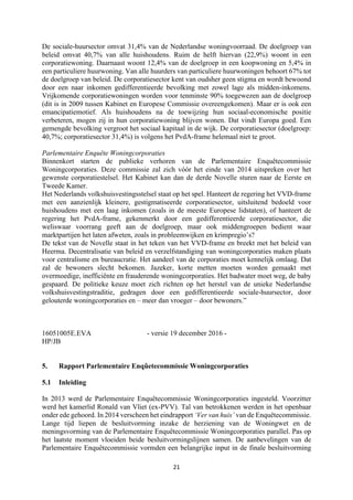 21	
	
De sociale-huursector omvat 31,4% van de Nederlandse woningvoorraad. De doelgroep van
beleid omvat 40,7% van alle huishoudens. Ruim de helft hiervan (22,9%) woont in een
corporatiewoning. Daarnaast woont 12,4% van de doelgroep in een koopwoning en 5,4% in
een particuliere huurwoning. Van alle huurders van particuliere huurwoningen behoort 67% tot
de doelgroep van beleid. De corporatiesector kent van oudsher geen stigma en wordt bewoond
door een naar inkomen gedifferentieerde bevolking met zowel lage als midden-inkomens.
Vrijkomende corporatiewoningen worden voor tenminste 90% toegewezen aan de doelgroep
(dit is in 2009 tussen Kabinet en Europese Commissie overeengekomen). Maar er is ook een
emancipatiemotief. Als huishoudens na de toewijzing hun sociaal-economische positie
verbeteren, mogen zij in hun corporatiewoning blijven wonen. Dat vindt Europa goed. Een
gemengde bevolking vergroot het sociaal kapitaal in de wijk. De corporatiesector (doelgroep:
40,7%; corporatiesector 31,4%) is volgens het PvdA-frame helemaal niet te groot.
Parlementaire Enquête Woningcorporaties
Binnenkort starten de publieke verhoren van de Parlementaire Enquêtecommissie
Woningcorporaties. Deze commissie zal zich vóór het einde van 2014 uitspreken over het
gewenste corporatiestelsel. Het Kabinet kan dan de derde Novelle sturen naar de Eerste en
Tweede Kamer.
Het Nederlands volkshuisvestingsstelsel staat op het spel. Hanteert de regering het VVD-frame
met een aanzienlijk kleinere, gestigmatiseerde corporatiesector, uitsluitend bedoeld voor
huishoudens met een laag inkomen (zoals in de meeste Europese lidstaten), of hanteert de
regering het PvdA-frame, gekenmerkt door een gedifferentieerde corporatiesector, die
weliswaar voorrang geeft aan de doelgroep, maar ook middengroepen bedient waar
marktpartijen het laten afweten, zoals in probleemwijken en krimpregio’s?
De tekst van de Novelle staat in het teken van het VVD-frame en breekt met het beleid van
Heerma. Decentralisatie van beleid en verzelfstandiging van woningcorporaties maken plaats
voor centralisme en bureaucratie. Het aandeel van de corporaties moet kennelijk omlaag. Dat
zal de bewoners slecht bekomen. Jazeker, korte metten moeten worden gemaakt met
overmoedige, inefficiënte en frauderende woningcorporaties. Het badwater moet weg, de baby
gespaard. De politieke keuze moet zich richten op het herstel van de unieke Nederlandse
volkshuisvestingstraditie, gedragen door een gedifferentieerde sociale-huursector, door
gelouterde woningcorporaties en – meer dan vroeger – door bewoners.”
16051005E.EVA - versie 19 december 2016 -
HP/JB
5. Rapport Parlementaire Enqûetecommissie Woningcorporaties
5.1 Inleiding
In 2013 werd de Parlementaire Enquêtecommissie Woningcorporaties ingesteld. Voorzitter
werd het kamerlid Ronald van Vliet (ex-PVV). Tal van betrokkenen werden in het openbaar
onder ede gehoord. In 2014 verscheen het eindrapport ‘Ver van huis’ van de Enquêtecommissie.
Lange tijd liepen de besluitvorming inzake de herziening van de Woningwet en de
meningsvorming van de Parlementaire Enquêtecommissie Woningcorporaties parallel. Pas op
het laatste moment vloeiden beide besluitvormingslijnen samen. De aanbevelingen van de
Parlementaire Enquêtecommissie vormden een belangrijke input in de finale besluitvorming
 